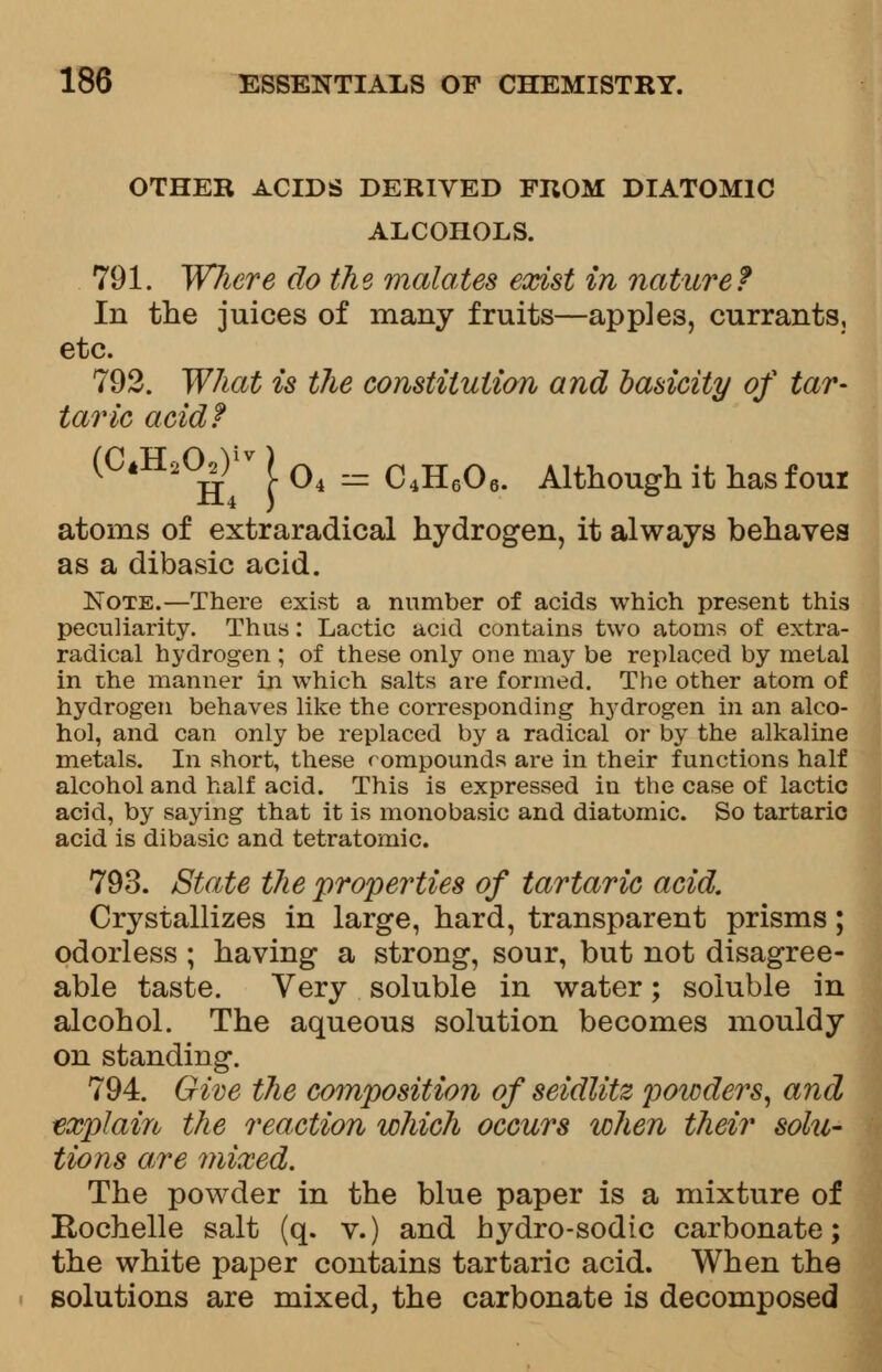 OTHER ACIDS DERIVED FROM DIATOMIC ALCOHOLS. 791. Where do the malates exist in nature? In the juices of many fruits—apples, currants, etc. 792. What is the constitution and basicity of tar- taric acid? (C«Ha(^r ) Q4 = c^6q6 Although it has four atoms of extraradical hydrogen, it always behaves as a dibasic acid. Note.—There exist a number of acids which present this peculiarity. Thus: Lactic acid contains two atoms of extra- radical hydrogen ; of these only one may be replaced by metal in the manner in which salts are formed. The other atom of hydrogen behaves like the corresponding hydrogen in an alco- hol, and can only be replaced by a radical or by the alkaline metals. In short, these rompounds are in their functions half alcohol and half acid. This is expressed in the case of lactic acid, by saying that it is monobasic and diatomic. So tartaric acid is dibasic and tetratomic. 793. State the properties of tartaric acid. Crystallizes in large, hard, transparent prisms; odorless ; having a strong, sour, but not disagree- able taste. Very soluble in water; soluble in alcohol. The aqueous solution becomes mouldy on standing. 794. Give the composition of seidlitz poicders, and explain the reaction which occurs when their solu- tions are mixed. The powder in the blue paper is a mixture of E-ochelle salt (q. v.) and hydro-sodic carbonate; the white paper contains tartaric acid. When the solutions are mixed, the carbonate is decomposed