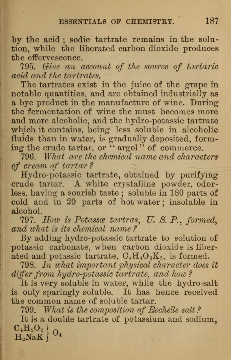 by the acid ; sodic tartrate remains in the solu- tion, while the liberated carbon dioxide produces the effervescence. 795. Give an account of the source of tartaric acid and the tartrates. The tartrates exist in the juice of the grape in notable quantities, and are obtained industrially as a bye product in the manufacture of wine. During the fermentation of wine the must becomes more and more alcoholic, and the hydro-potassic tartrate which it contains, being less soluble in alcoholic fluids than in water, is gradually deposited, form- ing the crude tartar, or  argol of commerce. 796. What are the chemical name and characters of cream, of tartar ? Hydro-potassic tartrate, obtained by purifying crude tartar. A white crystalline powder, odor- less, having a sourish taste ; soluble in 180 parts of cold and in 20 parts of hot water ; insoluble in alcohol. 797. How is Potassce tartras, U. S. P., formed, and what is its chemical name f By adding hydro-potassic tartrate to solution of potassic carbonate, when carbon dioxide is liber- ated and potassic tartrate, C±Hi06K-2, is formed. 798. In what important physical character does it differ from hydro-potassic tartrate, and how f It is very soluble in water, while the hydro-salt is only sparingly soluble. It has hence received the common name of soluble tartar. 799. What is the composition of Rochelle salt f It is a double tartrate of potassium and sodium, C4H2O2 ) p. H2NaK J Ui