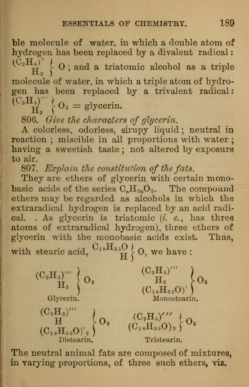 ble molecule of water, in which a double atom of hydrogen has been replaced by a divalent radical: ((1 TT ) ) TT C ^ ' an(^ a triatomic alcohol as a triple molecule of water, in which a triple atom of hydro- gen has been replaced by a trivalent radical: (C,HHi\0i = tfy<*rin- 806. Give the diameters of glycerin. A colorless, odorless, sirupy liquid ; neutral in reaction ; miscible in all proportions with water ; having a sweetish taste; not altered by exposure to air. 807. Explain the constitution of the fats. They are ethers of glycerin with certain mono- basic acids of the series CnH2n02. The compound ethers may be regarded as alcohols in which the extraraclical hydrogen is replaced by an acid radi- cal. . As glycerin is triatomic (i. e., has three atoms of extraradical hydrogen), three ethers of glycerin with the monobasic acids exist. Thus, P TT O ) with stearic acid, 18 3Vr !• O, we have : /p XT V ) (C3H5) ) 3 ) (c18H86on Glycerin. Monostearin. (C3H5) ) (C3H5Y ) (c18H35oy2) 3 (ciHH350)3f Distearin. Tristearin. The neutral animal fats are composed of mixtures, in varying proportions, of three such ethers, viz.