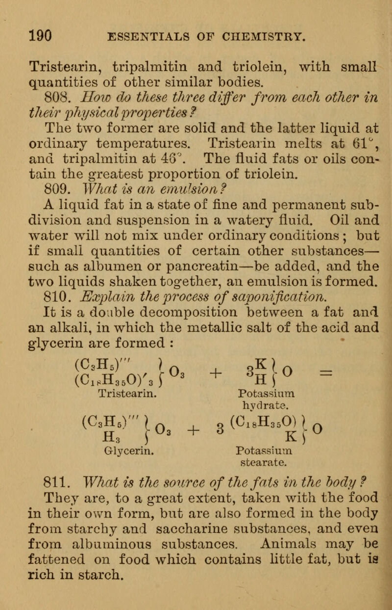 Tristearin, tripalmitin and triolein, with small quantities of other similar bodies. 808. How do these three differ from each other in their physical properties ? The two former are solid and the latter liquid at ordinary temperatures. Tristearin melts at 61°, and tripalmitin at 46°. The fluid fats or oils con- tain the greatest proportion of triolein. 809. What is an emulsion ? A liquid fat in a state of fine and permanent sub- division and suspension in a watery fluid. Oil and water will not mix under ordinary couditions ; but if small quantities of certain other substances— such as albumen or pancreatin—be added, and the two liquids shaken together, an emulsion is formed. 810. Explain the process of saponification. It is a double decomposition between a fat and an alkali, in which the metallic salt of the acid and glycerin are formed : (C3H5)' ) n , oK) A _ (C18H350)'3fO3 + 6K\° ~ Tristearin. Potassium hydrate. (C3H5)' ) n ,0 (C18H35O) ) n H, \°3 + 3 Kf° Glycerin. Potassium stearate. 811. What is the source of the fats in the body f They are, to a great extent, taken with the food in their own form, but are also formed in the body from starchy and saccharine substances, and even from albuminous substances. Animals may be fattened on food which contains little fat, but is rich in starch.