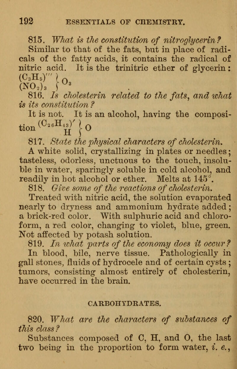 815. What is the constitution of nitroglycerin? Similar to that of the fats, but in place of radi- cals of the fatty acids, it contains the radical of nitric acid. It is the trinitric ether of glycerin: (O.H.)')0 (N02)3 \ * 816. Is cholesterin related to the fats, and what is its constitution ? It is not. It is an alcohol, having the composi- tion (°26H^ j. 0 817. State the physical characters of cholesterin. A white solid, crystallizing in plates or needles; tasteless, odorless, unctuous to the touch, insolu- ble in water, sparingly soluble in cold alcohol, and readily in hot alcohol or ether. Melts at 145°. 818. Give some of the reactions of cholesterin. Treated with nitric acid, the solution evaporated nearly to dryness and ammonium hydrate added; a brick-red color. With sulphuric acid and chloro- form, a red color, changing to violet, blue, green. Not affected by potash solution. 819. In what parts of the economy does it occur f In blood, bile, nerve tissue. Pathologically in gall stones, fluids of hydrocele and of certain cysts ; tumors, consisting almost entirely of cholesterin, have occurred in the brain. CARBOHYDRATES. 820. What are the characters of substances of this class? Substances composed of C, H, and O, the last two being in the proportion to form water, i. e.,