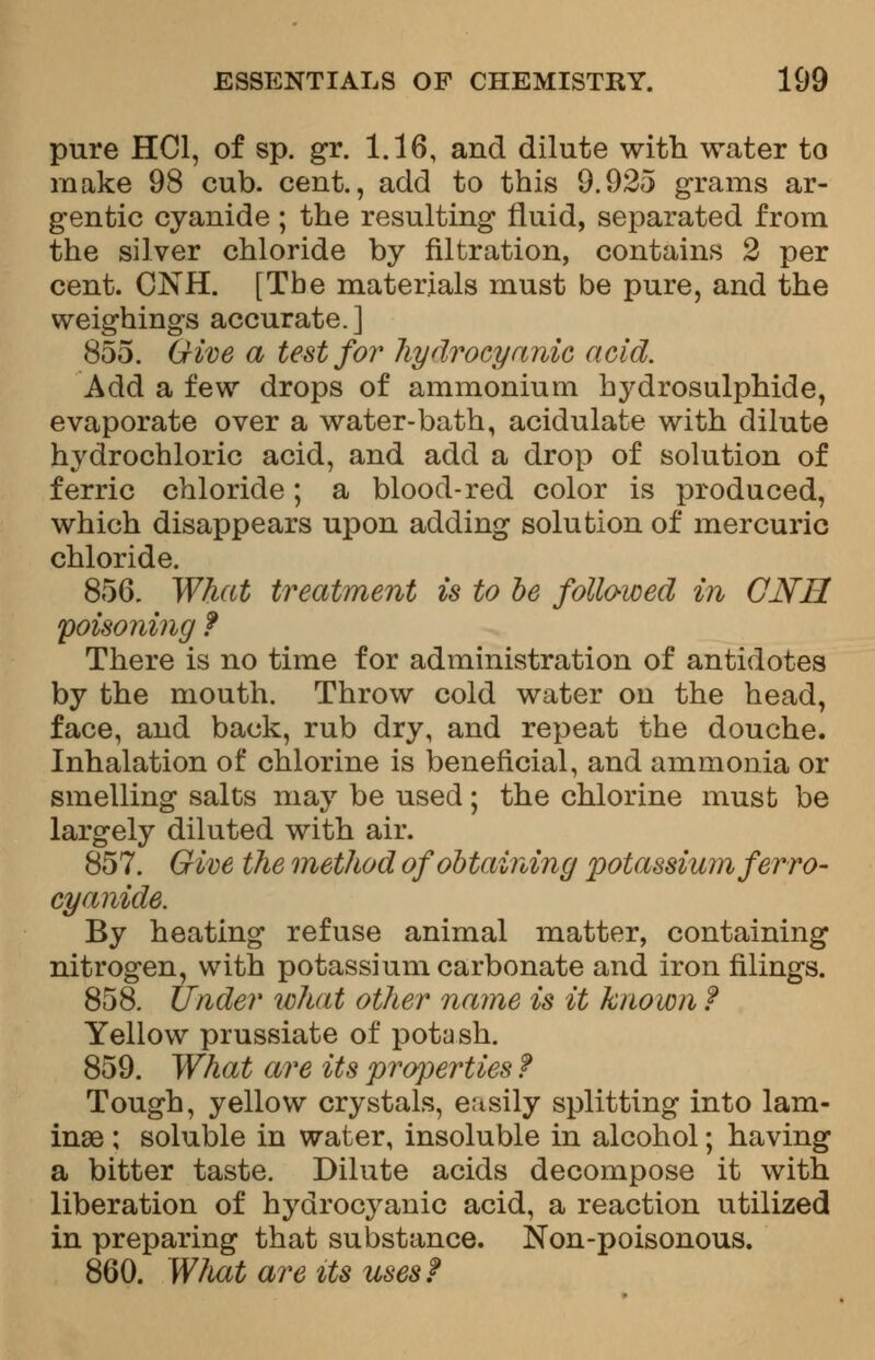 pure HC1, of sp. gr. 1.16, and dilute with water to make 98 cub. cent., add to this 9.925 grams ar- gentic cyanide; the resulting fluid, separated from the silver chloride by nitration, contains 2 per cent. CNH. [The materials must be pure, and the weighings accurate.] 855. Give a test for hydrocyanic acid. Add a few drops of ammonium hydrosulphide, evaporate over a water-bath, acidulate with dilute hydrochloric acid, and add a drop of solution of ferric chloride; a blood-red color is produced, which disappears upon adding solution of mercuric chloride. 856. What treatment is to be folio-wed in CNH poisoning f There is no time for administration of antidotes by the mouth. Throw cold water on the head, face, and back, rub dry, and repeat the douche. Inhalation of chlorine is beneficial, and ammonia or smelling salts may be used; the chlorine must be largely diluted with air. 857. Give the method of obtaining potassium ferr o- cyanide. By heating refuse animal matter, containing nitrogen, with potassium carbonate and iron filings. 858. Under what other name is it known f Yellow prussiate of potash. 859. What are its properties f Tough, yellow crystals, easily splitting into lam- inae ; soluble in water, insoluble in alcohol; having a bitter taste. Dilute acids decompose it with liberation of hydrocyanic acid, a reaction utilized in preparing that substance. Non-poisonous. 860. What are its uses?