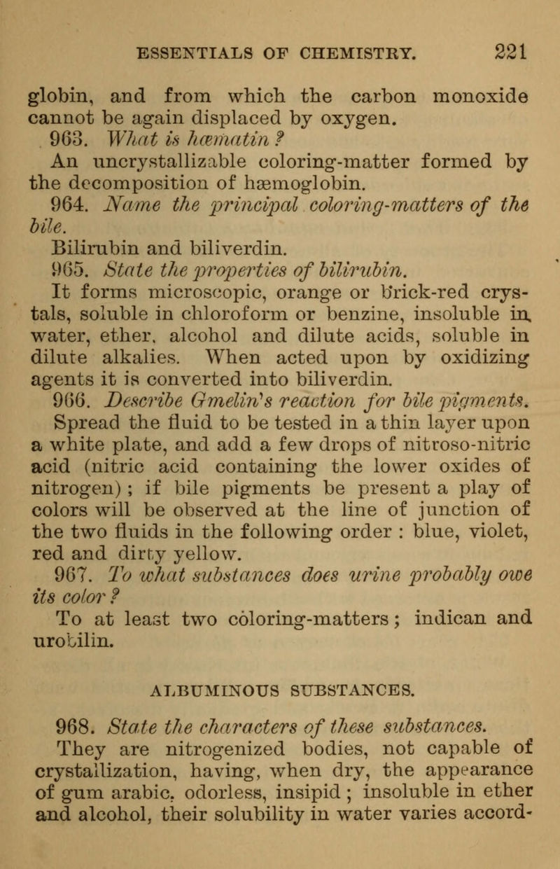 globin, and from which the carbon monoxide cannot be again displaced by oxygen. 963. What is hmmatinf An uncrystallizable coloring-matter formed by the decomposition of haemoglobin. 964. Name the principal coloring-matters of the bile. Bilirubin and biliverdin. 965. State the properties of bilirubin. It forms microscopic, orange or b*rick-red crys- tals, soluble in chloroform or benzine, insoluble in, water, ether, alcohol and dilute acids, soluble in dilute alkalies. When acted upon by oxidizing agents it is converted into biliverdin. 966. Describe Gmelin's reaction for bile pigments. Spread the fluid to be tested in a thin layer upon a white plate, and add a few drops of nitroso-nitric acid (nitric acid containing the lower oxides of nitrogen) ; if bile pigments be present a play of colors will be observed at the line of junction of the two fluids in the following order : blue, violet, red and dirty yellow. 967. To what substances does urine probably owe its color ? To at least two coloring-matters; indican and urobilin. ALBUMINOUS SUBSTANCES. 968. State the characters of these substances. They are nitrogenized bodies, not capable of crystallization, having, when dry, the appearance of gum arabic. odorless, insipid ; insoluble in ether and alcohol, their solubility in water varies accord-