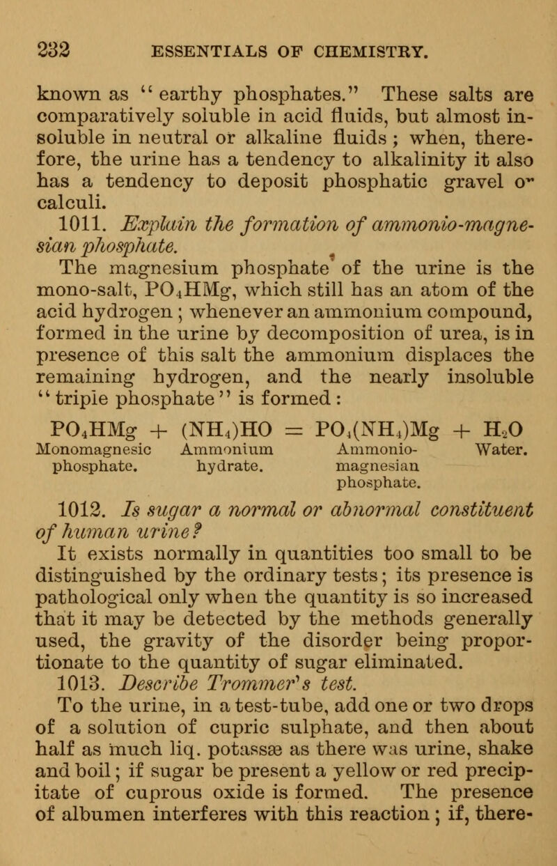 known as  earthy phosphates. These salts are comparatively soluble in acid fluids, but almost in- soluble in neutral or alkaline fluids ; when, there- fore, the urine has a tendency to alkalinity it also has a tendency to deposit phosphatic gravel o** calculi. 1011. Explain the formation of ammonio-magne- sian phosphate. The magnesium phosphate' of the urine is the mono-salt, P04HMg, which still has an atom of the acid hydrogen ; whenever an ammonium compound, formed in the urine by decomposition of urea, is in presence of this salt the ammonium displaces the remaining hydrogen, and the nearly insoluble '' triple phosphate'' is formed : P04HMg + (NH4)HO = P04(NH4)Mg + H20 Honomagnesic Ammonium Ammonio- Water, phosphate. hydrate. magnesian phosphate. 1012. Is sugar a normal or abnormal constituent of human urine f It exists normally in quantities too small to be distinguished by the ordinary tests; its presence is pathological only when the quantity is so increased that it may be detected by the methods generally used, the gravity of the disorder being propor- tionate to the quantity of sugar eliminated. 1013. Describe Trommefs test. To the urine, in a test-tube, add one or two drops of a solution of cupric sulphate, and then about half as much liq. potassse as there was urine, shake and boil; if sugar be present a yellow or red precip- itate of cuprous oxide is formed. The presence of albumen interferes with this reaction ; if, there-