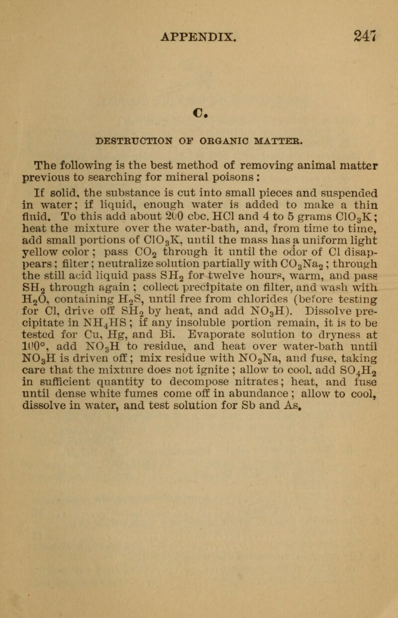 C. DESTRUCTION OF ORGANIC MATTER. The following is the best method of removing animal matter previous to searching for mineral poisons : IE solid, the substance is cut into small pieces and suspended in water; if liquid, enough water is added to make a thin fluid. To this add about 200 cbc. HC1 and 4 to 5 grams C103K; heat the mixture over the water-bath, and, from time to time, add small portions of C103K, until the mass has a uniform light yellow color ; pass C02 through it until the odor of CI disap- pears ; filter; neutralize solution partially with C03Na2; through the still acid liquid pass SH2 for twelve hours, warm, and pass SH2 through again ; collect precipitate on filter, and wash with H20, containing H2S, until free from chlorides (before testing for CI, drive off SH2 by heat, and add N03H). Dissolve pre- cipitate in NH4HS ; if any insoluble portion remain, it is to be tested for Cu, Hg, and Bi. Evaporate solution to dryness at H?0°, add N03H to residue, and heat over water-bath until N03H is driven off; mix residue with N03Na, and fuse, taking care that the mixture does not ignite ; allow to cool, add S04H2 in sufficient quantity to decompose nitrates; heat, and fuse until dense white fumes come off in abundance ; allow to cool, dissolve in water, and test solution for Sb and As.