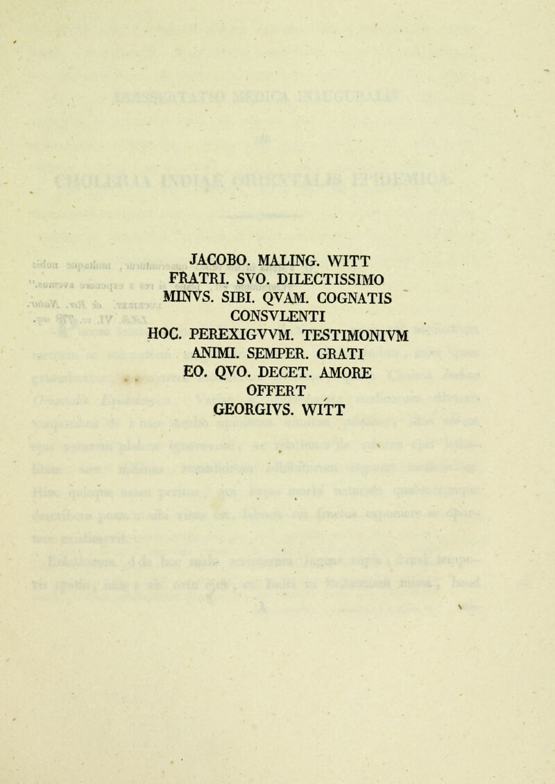 JACOBO. MALING. WITT FRATRI. SVO. DILECTISSIMO MINVS. SIBI. QVAM. COGNATIS CONSVLENTI HOC. PEREXIGVVM. TESTIMONIVM ANIMI. SEMPER. GRATI EO. QVO. DECET. AMORE OFFERT
