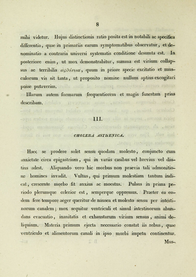 milii videtur. Hujus distinctionis ratio posita est in notabili ac specilica difFerentia, quae in primariis earum symptomatibus observatur, et de- nominatio a contraria universi systematis condilione desumta est. In posteriore eniin, ut mox demonstrabitur, summa est virium collap- sus ac terribdis dgOtnia, cpmni in priore specic excitatio et mus- culorum vis sit tanta, ut proposito nomine nullum aptius excogitari posse putaverim. lllarum autem formarum frecpientiorem et magis funestam prius describam. III. CHOLERA ASTHENICA. Haec se prodere solet sensu cruodam molesto, conjuncto cum iinxietate circa epigastrium, qui in variis casibus vel brevius vel diu- tius adest. Alicpiando vero hic morbus non praevia tali admonitio- ne bomines invadit. Vultus, cpii primum molestiam tantum indi- cat, crescente morbo fit anxius ac moestus. Pulsus in prima pe- riodo plerumcpie celerior est, senvpercpie oppressus. Praeter ea eo- dem fere tempore aeger cpieritur de nausea et molesto sensu per intesti- norum canalem; mox secruitur ventriculi et simul intestinorum abinv- dans evacuatio, inanitatis et exhaustarum virium sensus , animi de- liquium. Materia primum ejecta necessario constat iis rebus, cmae vcntricido et abmentorum canab in ipso morbi impetu continentur. Mus-