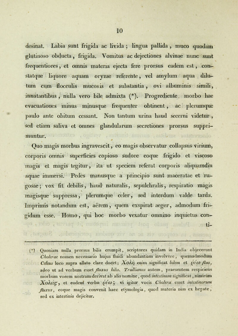 desinat. Labia sunt frigida ac livida ; lingua pallida , muco quodam glutinoso obducta, frigida. Vomitus ac dejectiones alvinae nunc sunt frequentiores, et omnis materia ejecta fere prorsus eadem est, con- statque liquore aquam oryzae referente, vel amylum aqua dilu- tum cum floccubs mucosis et substantia , ovi albuminis simili, innatantibus , nulla vero bde admixta (*). Progrediente. morbo hae evacuationes minus minusque frequenter obtinent, ac plerumque paulo ante obitum cessant. Non tantum urina haud secerni videtur , sed etiam saliva et omnes glandularum secretiones prorsus suppri- muntur. Quo magis morbus ingravescit, eo magis observatur collapsus virium, corporis omnis superficies copioso sudore eoque frigido et viscoso magis et magis tegitur, ita ut speciem referat corporis abquamdiu aquae innnersi. Pcdes manusque a principio sunt maceratae et ru- gosae; vox fit debilis, haud naturalis, sepulchralis, respiratio magis magisque suppressa, plerunique ccler, sed interdum valde tarda. Imprimis notandum est, aerem, quem exspirat aeger, admodiun fri^- gidum esse. Homo, qui hoc morbo vexatur omnino inquietus con- ti- (*) Quoniam nuLIa prorsus bilis erumpit, scriptores quidam in India objecerunt Cholcrae nomen necessario hujus fluidi abundantiam involvere , quemadmodum Celsics loco supra allato clare docet; sLoht) enim significat hilem et (ttco fluo, adeo ut ad verbimi esset Jliixus bihs. Trcdlianus autem, praesentem respiciens morbum voeem nostram derivat ab alio nomine , quod intcstinum significal, nimirum XoXcccX, et eodeiri verbo ytCO; vi igitur vocis Cholera essct inleslinorum /luxr/s, eoque magis convenit haec etymologia, quod materia non ex hepate, sed cx intestinis dejicitur.