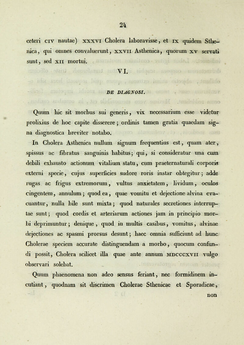ceteri civ nautae) xxxvi Cholera laboravisse, et ix quidem Stlie- nica, qui omnes convaluerunt, xxvil Asthenica, quorum xv servati sunt, sed xn mortui. VI. DE DIAGNOSI. Quum liic sit morhus sui generis, vix necessarium esse videtur prolixius de hoc capite disserere ; ordinis tamen gratia quaedam sig- na diagnostica hreviter notaho. In Cholera Asthenica nullum signum frequentius est, quam ater, spissus ac fibratus sanguinis habitus; qui, si consideratur una cum debdi exhausto actionum vitahum statu, cum praeternaturali corporis externi specie, cujus superficies sudore roris instar obtegitur; adde rugas ac frigus extremorum, vultus anxietatem, hvidum, oculos cingentem, annulum; quod ea, quae vomitu et dejectione alvina eva- cuantur, nulla bile sunt mixta; quod naturales secretiones interrup- tae sunt; quod cordis et arteriarum actiones jam in principio mor- bi deprimuntur; denique , quod in multis casibus, vomitus, alvinae dejectiones ac spasmi prorsus desunt; haec omnia sufiiciunt ad hunc Cholerae speciem accurate distinguendam a morbo, quocum confun- di possit, Cholera scihcet illa quae ante annum mdcccxvii vulgo observari solebat. Quum phaenomena non adeo sensus feriant, nec formidinem in- cutiant, quodnam sit discrimen Cholerae Sthenicae et Sporadicae, non