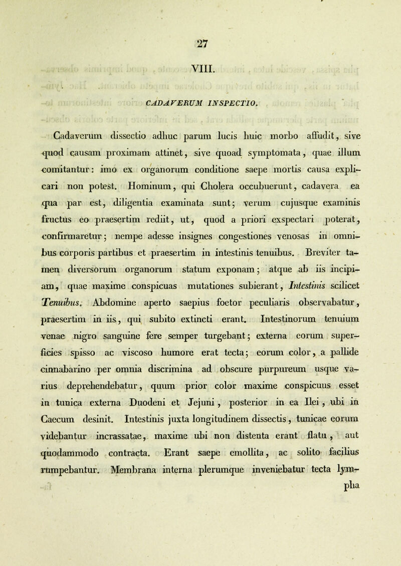 VIII. CAHAVEKUM INSPECTIO. Cadaverum dissectio adhuc parum lucis huic morbo affudit, sive quod causam proximam attinet, sive quoad symptomata, cpiae illum comitantur: imo ex organorum conditione saepe mortis causa expli- cari non potest. Hominum, cpii Cholera occubuerunt, cadavera ea qua par est, diligentia examinata sunt; verum cujusque examinis fructus eo praesertim rediit, ut, quod a priori exspectari poterat, confirmaretur; nempe adesse insignes congestiones venosas in omni- bus corporis partibus et praesertim in intestinis tenuibus. Breviter ta- men diversorum organorum statum exponam; atque ab iis incipi- am, quae maxime conspicuas mutationes subierant, Iniestinis scilicet Tenuibns. Abdomine aperto saepius foetor peculiaris observabatur, praesertim in iis, qui subito extincti erant. Intestinorum tenuium venae nigro sanguine fere semper turgebant; externa eorum super- ficies spisso ac viscoso bumore erat tecta; eorum color, a pallide cinnabarino per omnia discrimina ad obscure purpureum usque va- rius deprehendebatur, quum prior color maxime conspicuus esset in tunica externa Duodeni et Jejuni , posterior in ea Ilei , ubi in Caecum desinit. Intestinis juxta longitudinem dissectis , tunicae eorum videbantur incrassatae, maxime ubi non distenta erant flatu , aut qiiodammodo contracta. Erant saepe emolhta, ac sohto facilius rumpebantur. Membrana interna plerumque inveniebatur tecta lvm- pha