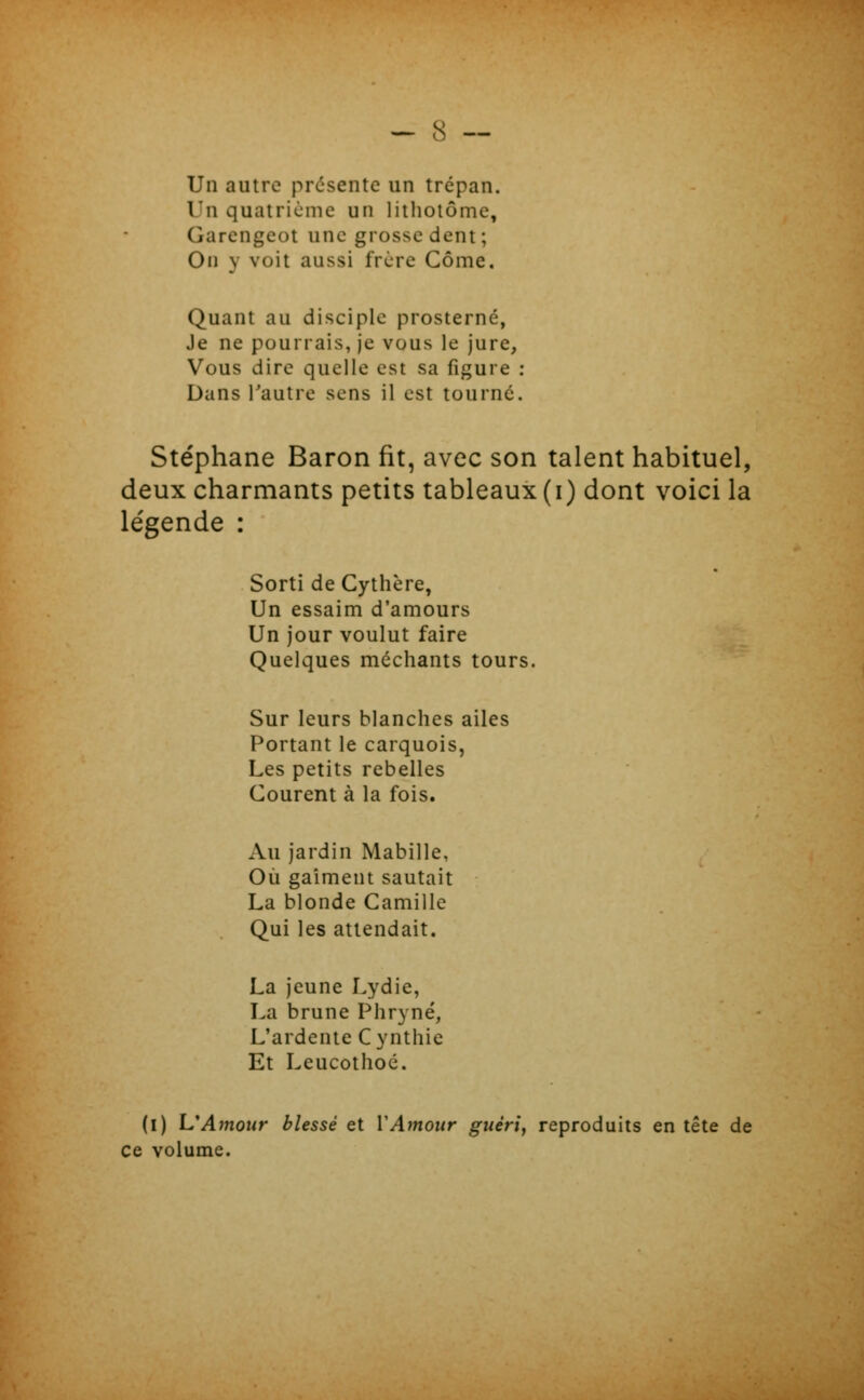 Un autre pressente un trépan. Un quatricmc un liiholôme, Garcngcot une grosse dent; On y voit aussi frère Côme. Quant au disciple prosterné, Je ne pourrais, je vous le jure, Vous dire quelle est sa figure : Dans l'autre sens il est tourné. Stéphane Baron fit, avec son talent habituel, deux charmants petits tableaux (i) dont voici la le'gende : Sorti de Cythère, Un essaim d'amours Un jour voulut faire Quelques méchants tours. Sur leurs blanches ailes Portant le carquois, Les petits rebelles Courent à la fois. Au jardin Mabille, Où gaîment sautait La blonde Camille Qui les attendait. La jeune Lydie, La brune Phryné, L'ardente Cynthie Et Leucothoé. (l) L'Amour blessé et VAmour guérie reproduits en tête de ce volume.