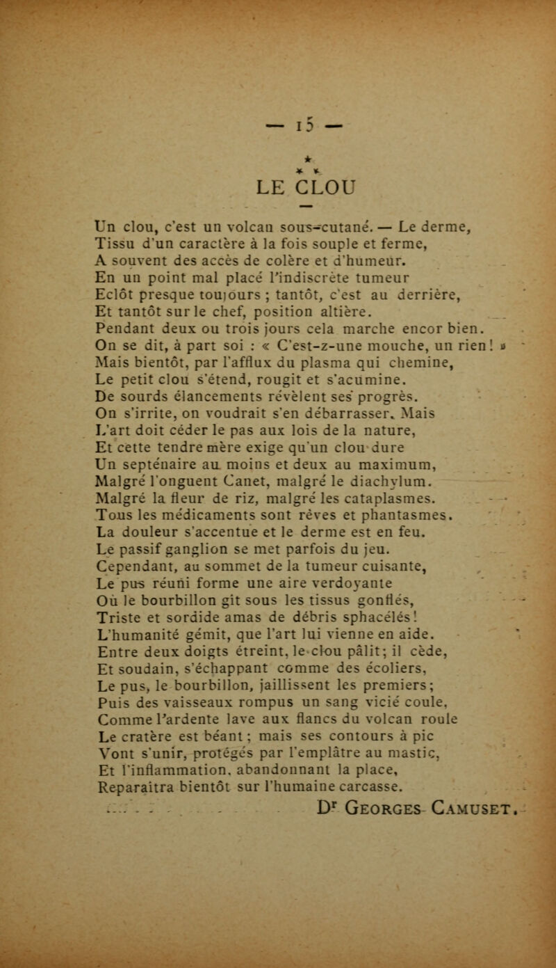 LE CLOU Un clou, c'est un volcan sou^-cutané. — Le derme, Tissu d'un caractère à la fois souple et ferme, A souvent des accès de colère et d'humeur. En un point mal placé l'indiscrète tumeur Eclôt presque touiours ; tantôt, c'est au derrière, Et tantôt sur le chef, position altière. Pendant deux ou trois jours cela marche encor bien. On se dit, à part soi : « C'est-z-une mouche, un rien! u Mais bientôt, par l'afflux du plasma qui chemine, Le petit clou s'étend, rougit et s'acumine. De sourds élancements révèlent ses progrès. On s'irrite, on voudrait s'en débarrasser. Mais L'art doit céder le pas aux lois de la nature, Et cette tendre mère exige qu'un clou dure Un septénaire au moins et deux au maximum, Malgré l'onguent Canet, malgré le diachylum. Malgré la fleur de riz, malgré les cataplasmes. Tous les médicaments sont rêves et phantasmes. La douleur s'accentue et le derme est en feu. Le passif ganglion se met parfois du jeu. Cependant, au sommet de la tumeur cuisante, Le pus réuni forme une aire verdoyante Où le bourbillon git sous les tissus gonflés, Triste et sordide amas de débris sphacélés! L'humanité gémit, que l'art lui vienne en aide. Entre deux doigts étreint, le clou pâlit; il cède, Et soudain, s'échappant comme des écoliers, Le pus, le bourbillon, jaillissent les premiers; Puis des vaisseaux rompus un sang vicié coule. Comme l'ardente lave aux flancs du volcan roule Le cratère est béant ; mais ses contours à pic Vont s'unir, protégés par l'emplâtre au mastic, Et l'inflammation, abandonnant la place, Reparaîtra bientôt sur l'humaine carcasse. D'Georges GAMUSET,