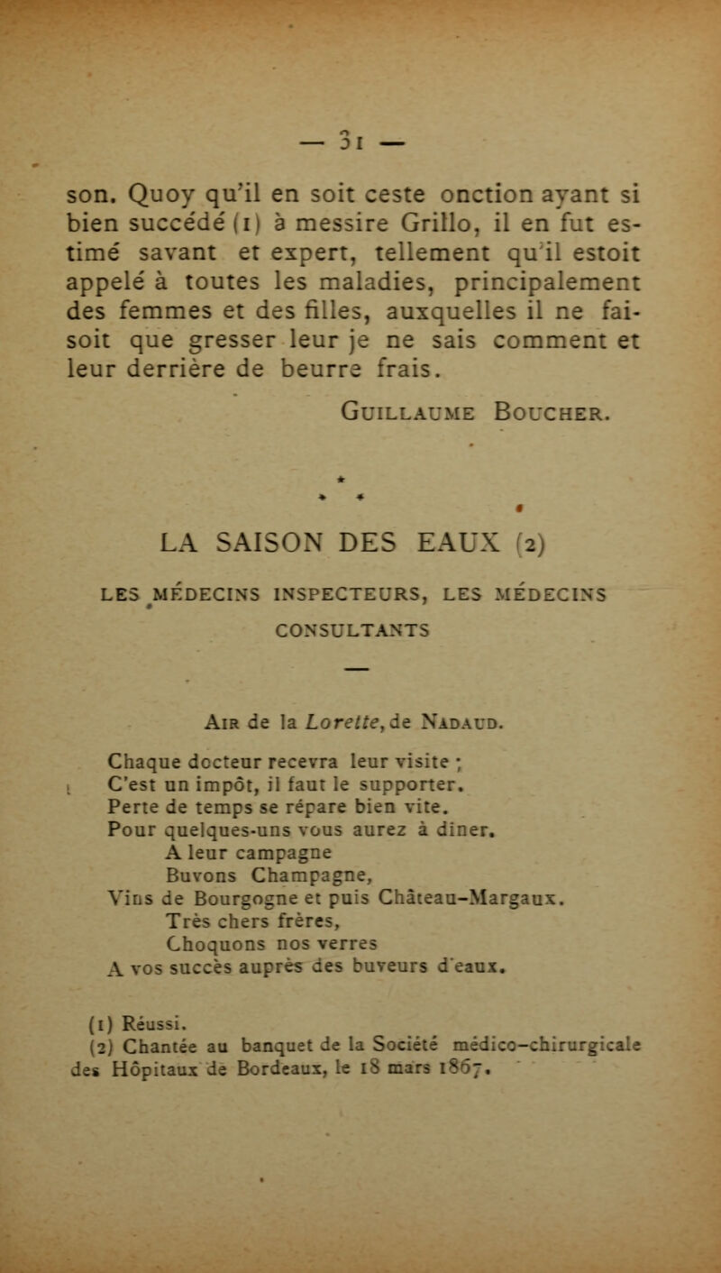 Dl son. Quoy qu'il en soit ceste onction ayant si bien succédé (i) à messire Grillo, il en fut es- timé savant et expert, tellement qu'il estoit appelé à toutes les maladies, principalement des femmes et des filles, auxquelles il ne fai- soit que gresser leur je ne sais comment et leur derrière de beurre frais. Guillaume Boucher. LA SAISON DES EAUX (2) LES MÉDECINS INSPECTEURS, LES MEDECINS CONSULTANTS Air de la Lorette^àt Nadaud. Chaque docteur recevra leur visite ; i C'est un impôt, il faut le supporter. Perte de temps se répare bien vite. Pour quelques-uns vous aurez à diner. A leur campagne Buvons Champagne, Vins de Bourgogne et puis Châieau-Margaux. Très chers frères. Choquons nos verres A vos succès auprès des buveurs deaux. (i) Réussi. (2) Chantée au banquet de la Société médico-chirurgicale des Hôpitaux de Bordeaux, le i8 mars 1867,