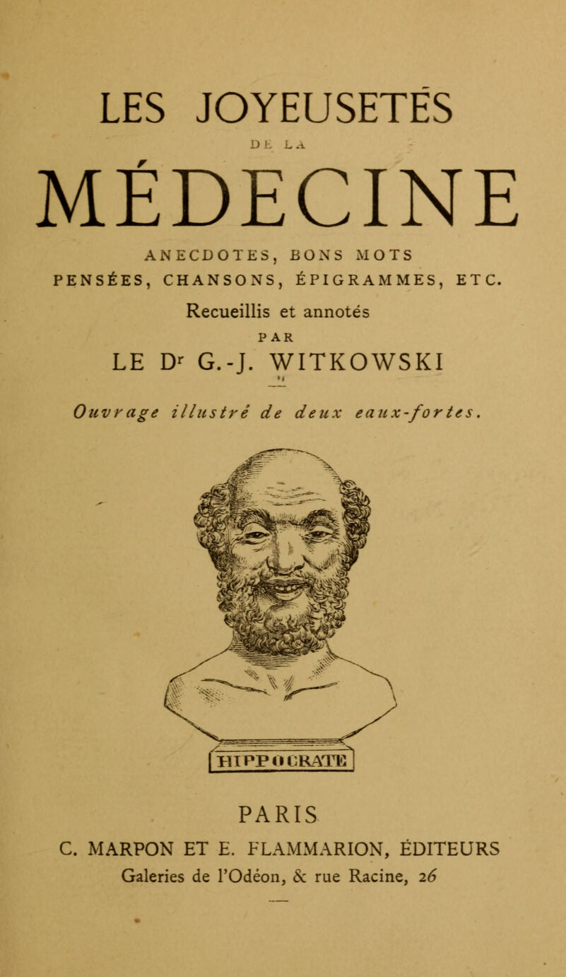 LES JOYEUSETÉS MÉDECINE ANECDOTES, BONS MOTS PENSÉES, CHANSONS, ÉPIGRAMMES, ETC. Recueillis et annotés PAR LE Dr G.-J. WITKOWSKI Ouvrage illustré de deux eaux-fortes. fHIPPOCRATEl PARIS C. MARPON ET E. FLAMMARION, ÉDITEURS Galeries de l'Odéon, 6c rue Racine, 26