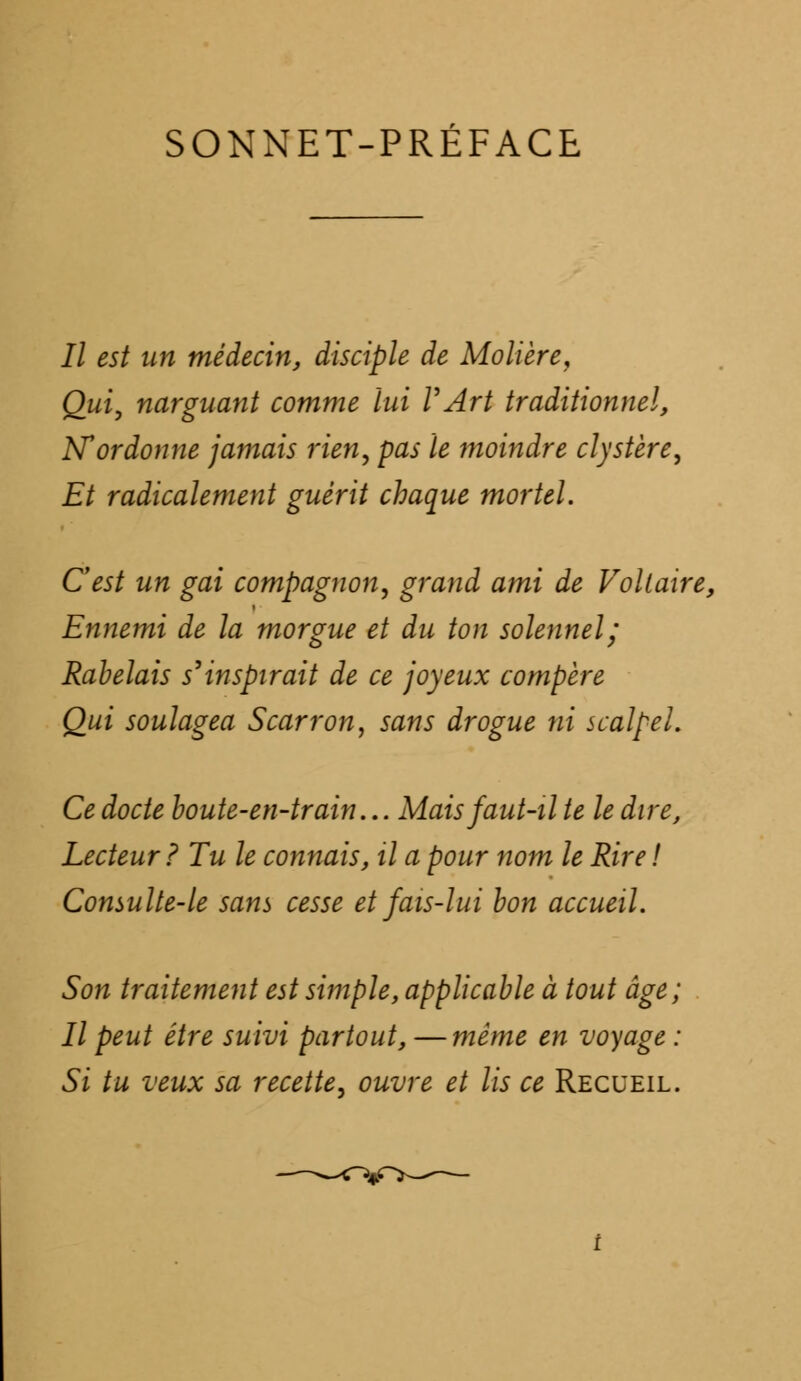 SONNET-PRÉFACE II est un médecin, disciple de Molière, Qui, narguant comme lui VArt traditionnel, N'ordonne jamais rien, pas le moindre clystère, Et radicalement guérit chaque mortel. Cest un gai compagnon, grand ami de Voltaire, Ennemi de la morgue et du ton solennel; Rabelais s'inspirait de ce joyeux compère Qui soulagea S car r on, sans drogue ni scalpel. Ce docte boute-en-train... Mais faut-il te le dire, Lecteur ? Tu le connais, il a pour nom le Rire ! Consulte-le sans cesse et fais-lui bon accueil. Son traitement est simple, applicable à tout âge; Il peut être suivi partout, — même en voyage : Si tu veux sa recette, ouvre et lis ce Recueil.