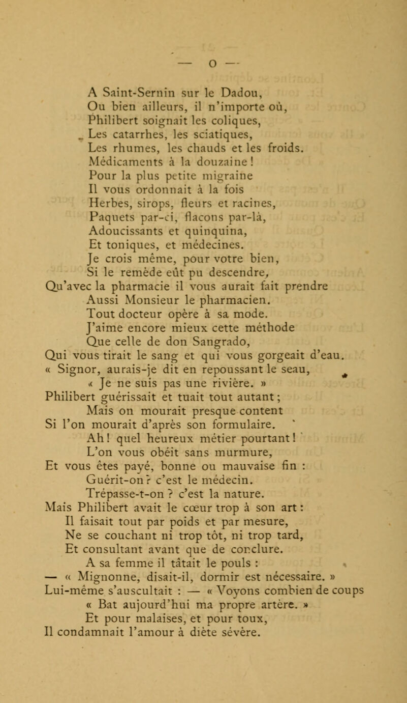 A Saint-Sernin sur le Dadou, Ou bien ailleurs, il n'importe où, Philibert soignait les coliques, . Les catarrhes, les sciatiques, Les rhumes, les chauds et les froids. Médicaments à la douzaine! Pour la plus petite migraine Il vous ordonnait à la fois Herbes, sirops, fleurs et racines, Paquets par-ci, flacons par-là, Adoucissants et quinquina, Et toniques, et médecines. Je crois même, pour votre bien, Si le remède eût pu descendre, Qu'avec la pharmacie il vous aurait fait prendre Aussi Monsieur le pharmacien. Tout docteur opère à sa mode. J'aime encore mieux cette méthode Que celle de don Sangrado, Qui vous tirait le sang et qui vous gorgeait d'eau. « Signor, aurais-je dit en repoussant le seau, >< Je ne suis pas une rivière. » Philibert guérissait et tuait tout autant ; Mais on mourait presque content Si l'on mourait d'après son formulaire. Ah ! quel heureux métier pourtant ! L'on vous obéit sans murmure, Et vous êtes pavé, bonne ou mauvaise fin : Guérit-on? c'est le médecin. Trépasse-t-on ? c'est la nature. Mais Philibert avait le cœur trop à son art : Il faisait tout par poids et par mesure, Ne se couchant ni trop tôt, ni trop tard, Et consultant avant que de conclure. A sa femme il tâtait le pouls : — « Mignonne, disait-il, dormir est nécessaire. » Lui-même s'auscultait : — « Voyons combien de coups « Bat aujourd'hui ma propre artère. » Et pour malaises, et pour toux, Il condamnait l'amour à diète sévère.