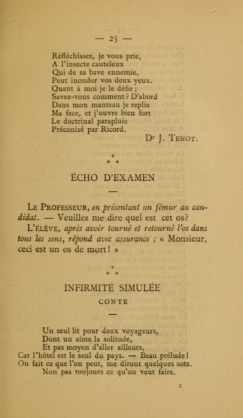 Réfléchissez, je vous prie, A l'insecte cauteleux Qui de sa bave ennemie, Peut inonder vos deux yeux. Quant à moi je le défie ; Savez-vous comment ? D'abord Dans mon manteau je replie Ma face, et j'ouvre bien fort Le doctrinal parapluie Préconisé par Ricord. Dr J. Tenot. ECHO D'EXAMEN Le Professeur, en présentant un fémur au can- didat. — Veuillez me dire quel est cet os? L'élève, après avoir tourné et retourné Vos dans tous les sens, répond avec assurance ; « Monsieur, ceci est un os de mort ! » INFIRMITÉ SIMULEE CONTE Un seul lit pour deux voyageurs, Dont un aime la solitude, Et pas moyen d'aller ailleurs, Car l'hôtel est le seul du pays. — Beau prélude 1 On fait ce que l'on peut, me diront quelques sots. Non pas toujours ce qu'on veut faire.