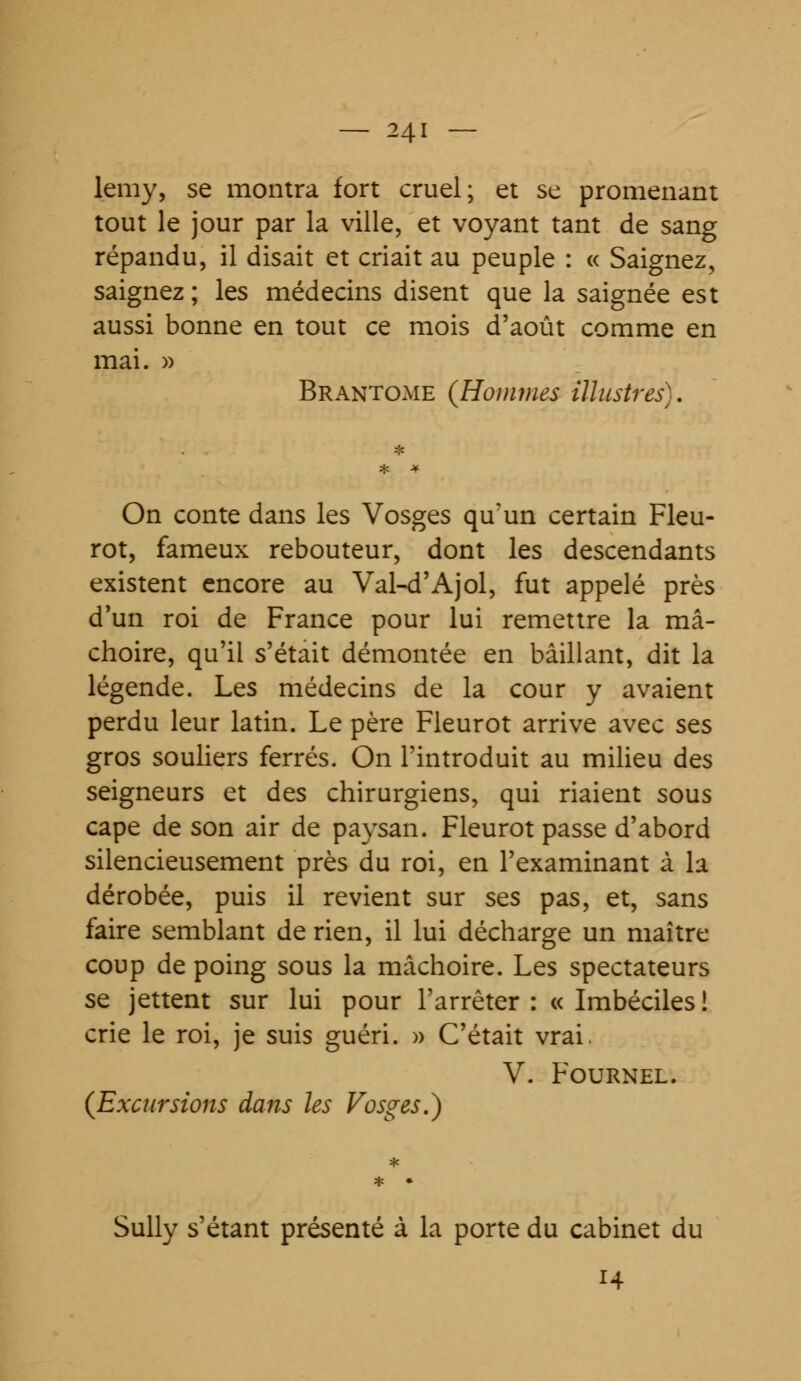 lemy, se montra fort cruel; et se promenant tout le jour par la ville, et voyant tant de sang répandu, il disait et criait au peuple : « Saignez, saignez ; les médecins disent que la saignée est aussi bonne en tout ce mois d'août comme en mai. » Brantôme (Hommes illustres). On conte dans les Vosges qu'un certain Fleu- rot, fameux rebouteur, dont les descendants existent encore au Val-d'Ajol, fut appelé près d'un roi de France pour lui remettre la mâ- choire, qu'il s'était démontée en bâillant, dit la légende. Les médecins de la cour y avaient perdu leur latin. Le père Fleurot arrive avec ses gros souliers ferrés. On l'introduit au milieu des seigneurs et des chirurgiens, qui riaient sous cape de son air de paysan. Fleurot passe d'abord silencieusement près du roi, en l'examinant à la dérobée, puis il revient sur ses pas, et, sans faire semblant de rien, il lui décharge un maître coup de poing sous la mâchoire. Les spectateurs se jettent sur lui pour l'arrêter : « Imbéciles ! crie le roi, je suis guéri. » C'était vrai. V. Fournel. (Excursions dans les Vosges.} Sully s'étant présenté à la porte du cabinet du