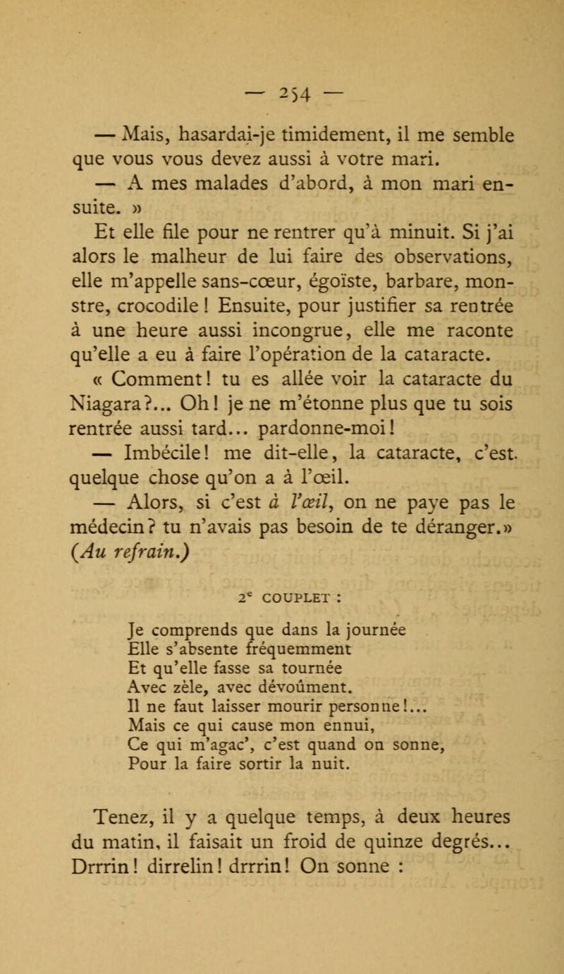 — Mais, hasardai-je timidement, il me semble que vous vous devez aussi à votre mari. — A mes malades d'abord, à mon mari en- suite. » Et elle file pour ne rentrer qu'à minuit. Si j'ai alors le malheur de lui faire des observations, elle m'appelle sans-cœur, égoïste, barbare, mon- stre, crocodile ! Ensuite, pour justifier sa rentrée à une heure aussi incongrue, elle me raconte qu'elle a eu à faire l'opération de la cataracte. « Comment ! tu es allée voir la cataracte du Niagara?... Oh! je ne m'étonne plus que tu sois rentrée aussi tard... pardonne-moi! — Imbécile! me dit-elle, la cataracte, c'est, quelque chose qu'on a à l'œil. — Alors, si c'est à l'œil, on ne paye pas le médecin? tu n'avais pas besoin de te déranger.» (Au refrain.) 2e COUPLET I Je comprends que dans la journée Elle s'absente fréquemment Et qu'elle fasse sa tournée Avec zèle, avec dévoûment. Il ne faut laisser mourir personne!... Mais ce qui cause mon ennui, Ce qui m'agac', c'est quand on sonne, Pour la faire sortir la nuit. Tenez, il y a quelque temps, à deux heures du matin, il faisait un froid de quinze degrés... Drrrin! dirrelin! drrrin! On sonne :