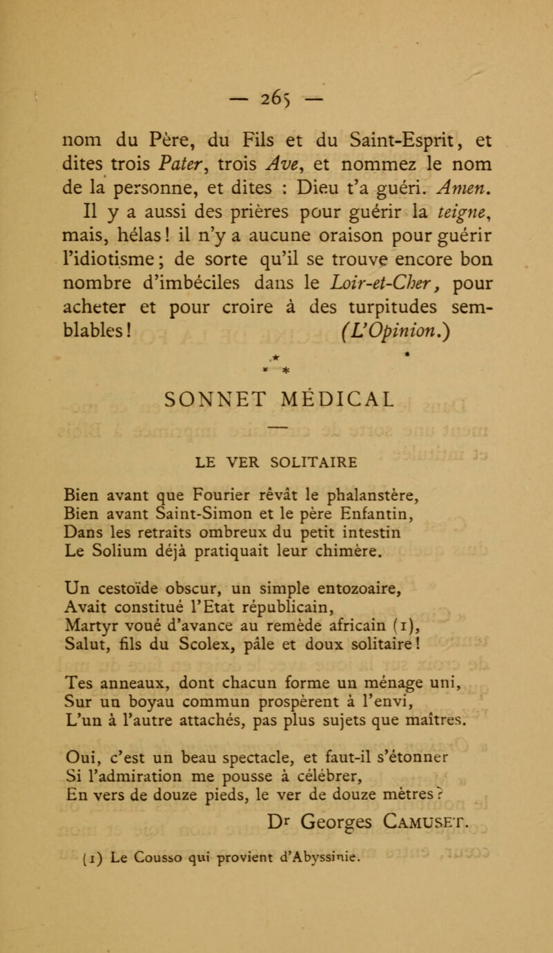 nom du Père, du Fils et du Saint-Esprit, et dites trois Pater, trois Ave, et nommez le nom de la personne, et dites : Dieu t'a guéri. Amen. Il y a aussi des prières pour guérir la teigne, mais, hélas ! il n'y a aucune oraison pour guérir l'idiotisme ; de sorte qu'il se trouve encore bon nombre d'imbéciles dans le Loir-et-Cher, pour acheter et pour croire à des turpitudes sem- blables! (L'Opinion.) SONNET MEDICAL LE VER SOLITAIRE Bien avant que Fourier rêvât le phalanstère, Bien avant Saint-Simon et le père Enfantin, Dans les retraits ombreux du petit intestin Le Solium déjà pratiquait leur chimère. Un cestoïde obscur, un simple entozoaire, Avait constitué l'Etat républicain, Martyr voué d'avance au remède africain (i), Salut, fils du Scolex, pâle et doux solitaire ! Tes anneaux, dont chacun forme un ménage uni, Sur un boyau commun prospèrent à l'envi, L'un à l'autre attachés, pas plus sujets que maîtres. Oui, c'est un beau spectacle, et faut-il s'étonner Si l'admiration me pousse à célébrer, En vers de douze pieds, le ver de douze mètres? Dr Georges Camuset. (i) Le Cousso qui provient d'Abyssinie.