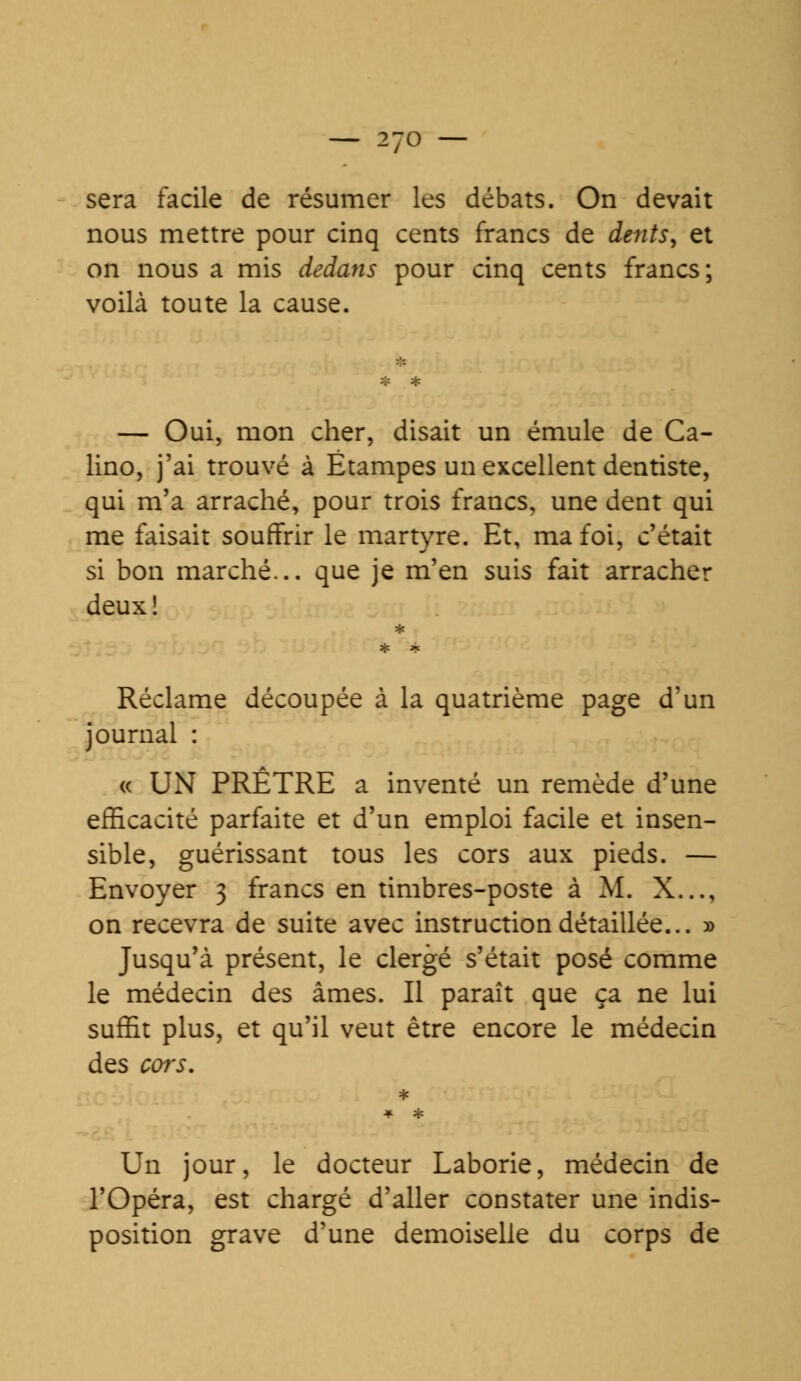 sera facile de résumer les débats. On devait nous mettre pour cinq cents francs de dents, et on nous a mis dedans pour cinq cents francs; voilà toute la cause. — Oui, mon cher, disait un émule de Ca- lino, j'ai trouvé à Étampes un excellent dentiste, qui m'a arraché, pour trois francs, une dent qui me faisait souffrir le martyre. Et, ma foi, c'était si bon marché... que je m'en suis fait arracher deux! Réclame découpée à la quatrième page d'un journal : « UN PRÊTRE a inventé un remède d'une efficacité parfaite et d'un emploi facile et insen- sible, guérissant tous les cors aux pieds. — Envoyer 3 francs en timbres-poste à M. X..., on recevra de suite avec instruction détaillée... » Jusqu'à présent, le clergé s'était posé comme le médecin des âmes. Il paraît que ça ne lui suffit plus, et qu'il veut être encore le médecin des cors. Un jour, le docteur Laborie, médecin de l'Opéra, est chargé d'aller constater une indis- position grave d'une demoiselle du corps de