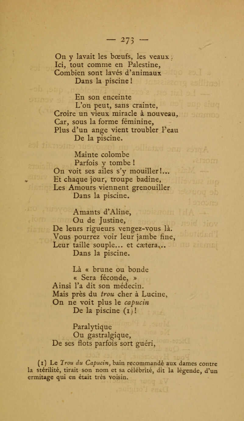 ^/5 — On y lavait les bœufs, les veaux ;. Ici, tout comme en Palestine, Combien sont lavés d'animaux Dans la piscine 1 En son enceinte L'on peut, sans crainte, Croire un vieux miracle à nouveau, Car, sous la forme féminine, Plus d'un ange vient troubler l'eau De la piscine. Mainte colombe Parfois y tombe ! On voit ses ailes s'y mouiller!... Et chaque jour, troupe badine, Les Amours viennent grenouiller Dans la piscine. Amants d'Aline, Ou de Justine, De leurs rigueurs vengez-vous là. Vous pourrez voir leur jambe fine, Leur taille souple... et cetera... Dans la piscine. Là « brune ou bonde « Sera féconde, » Ainsi l'a dit son médecin. Mais près du trou cher à Lucine, On ne voit plus le capucin De la piscine (i) ! Paralytique Ou gastralgique, De ses flots parfois sort guéri, (l) Le Irou du Capucin, bain recommandé aux dames contre la stérilité, tirait son nom et sa célébrité, dit la légende, d'un ermitage qui en était très voisin.