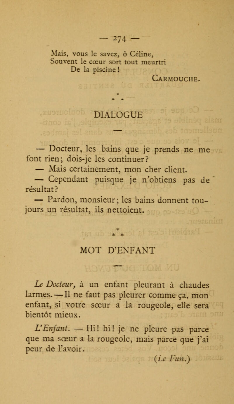 Mais, vous le savez, ô Céline, Souvent le cœur sort tout meurtri De la piscine ! Carmouche. DIALOGUE — Docteur, les bains que je prends ne me font rien; dois-je les continuer? — Mais certainement, mon cher client. — Cependant puisque je n'obtiens pas de résultat? — Pardon, monsieur; les bains donnent tou- jours un résultat, ils nettoient. MOT D'ENFANT Le Docteur, à un enfant pleurant à chaudes larmes.—Il ne faut pas pleurer comme ça, mon enfant, si votre sœur a la rougeole, elle sera bientôt mieux. L'Enfant. — Hi! hi! je ne pleure pas parce que ma sœur a la rougeole, mais parce que j'ai peur de l'avoir. (Le Fini.)