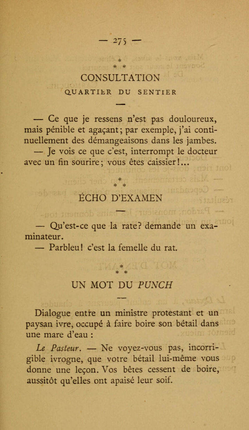 * * * CONSULTATION Q.UARTILR DU SENTIER — Ce que je ressens n'est pas douloureux, mais pénible et agaçant; par exemple, j'ai conti- nuellement des démangeaisons dans les jambes. — Je vois ce que c'est, interrompt le docteur avec un fin sourire; vous êtes caissier!... ECHO D'EXAMEN — Qu'est-ce que la rate? demande un exa- minateur. — Parbleu ! c'est la femelle du rat. UN MOT DU PUNCH Dialogue entre un ministre protestant et un paysan ivre, occupé à faire boire son bétail dans une mare d'eau : Le Pasteur. — Ne voyez-vous pas, incorri- gible ivrogne, que votre bétail lui-même vous donne une leçon. Vos bêtes cessent de boire, aussitôt qu'elles ont apaisé leur soif.