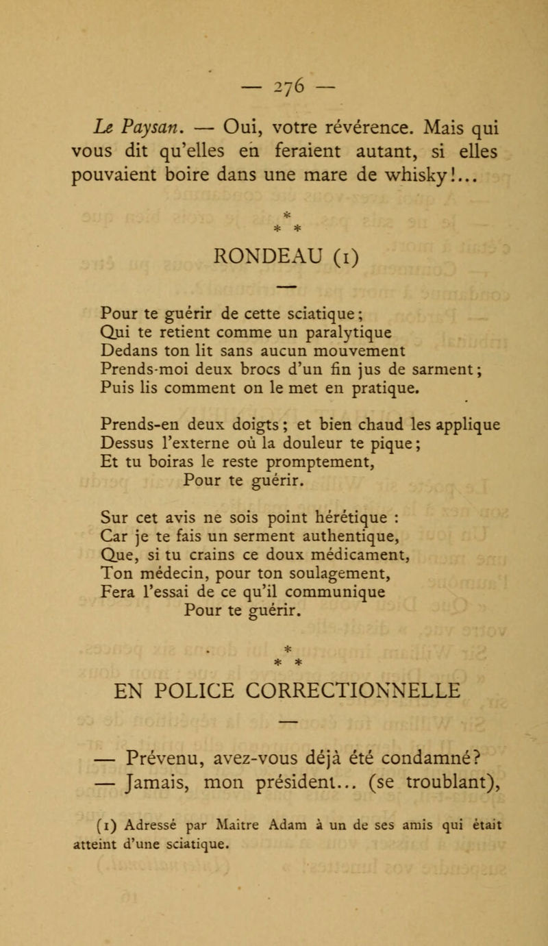 Le Paysan. — Oui, votre révérence. Mais qui vous dit qu'elles en feraient autant, si elles pouvaient boire dans une mare de whisky!... RONDEAU (i) Pour te guérir de cette sciatique ; Qui te retient comme un paralytique Dedans ton lit sans aucun mouvement Prends-moi deux brocs d'un fin jus de sarment; Puis lis comment on le met en pratique. Prends-en deux doigts ; et bien chaud les applique Dessus l'externe où la douleur te pique ; Et tu boiras le reste promptement, Pour te guérir. Sur cet avis ne sois point hérétique : Car je te fais un serment authentique, Que, si tu crains ce doux médicament, Ton médecin, pour ton soulagement, Fera l'essai de ce qu'il communique Pour te guérir. EN POLICE CORRECTIONNELLE — Prévenu, avez-vous déjà été condamné? — Jamais, mon président... (se troublant), (i) Adressé par Maitre Adam à un de ses amis qui était atteint d'une sciatique.