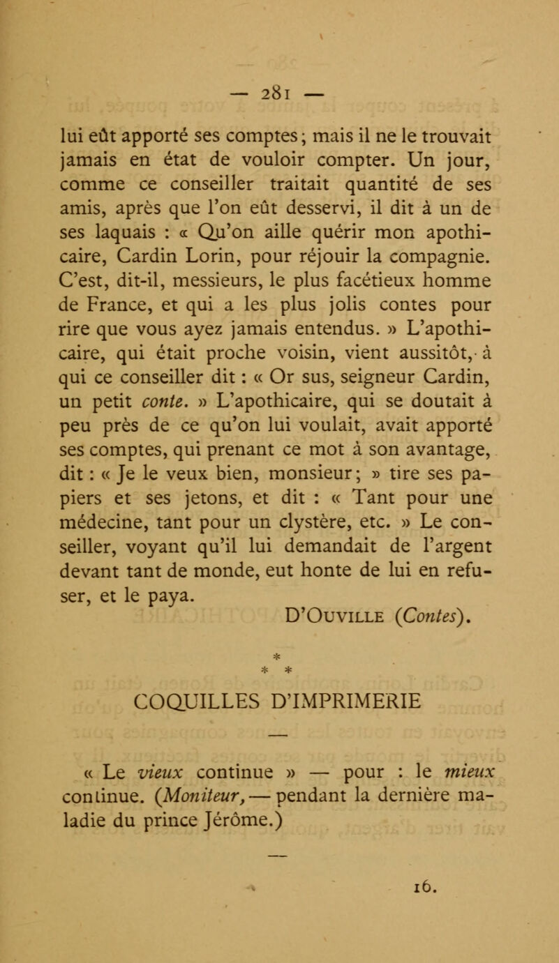 lui eût apporté ses comptes ; mais il ne le trouvait jamais en état de vouloir compter. Un jour, comme ce conseiller traitait quantité de ses amis, après que l'on eût desservi, il dit à un de ses laquais : « Qu'on aille quérir mon apothi- caire, Cardin Lorin, pour réjouir la compagnie. C'est, dit-il, messieurs, le plus facétieux homme de France, et qui a les plus jolis contes pour rire que vous ayez jamais entendus. » L'apothi- caire, qui était proche voisin, vient aussitôt,- à qui ce conseiller dit : « Or sus, seigneur Cardin, un petit conte. » L'apothicaire, qui se doutait à peu près de ce qu'on lui voulait, avait apporté ses comptes, qui prenant ce mot à son avantage, dit : « Je le veux bien, monsieur; » tire ses pa- piers et ses jetons, et dit : « Tant pour une médecine, tant pour un clystère, etc. » Le con- seiller, voyant qu'il lui demandait de l'argent devant tant de monde, eut honte de lui en refu- ser, et le paya. D'Où ville (Contes). COQUILLES D'IMPRIMERIE « Le vieux continue » — pour : le mieux continue. (Moniteur, — pendant la dernière ma- ladie du prince Jérôme.) 16.