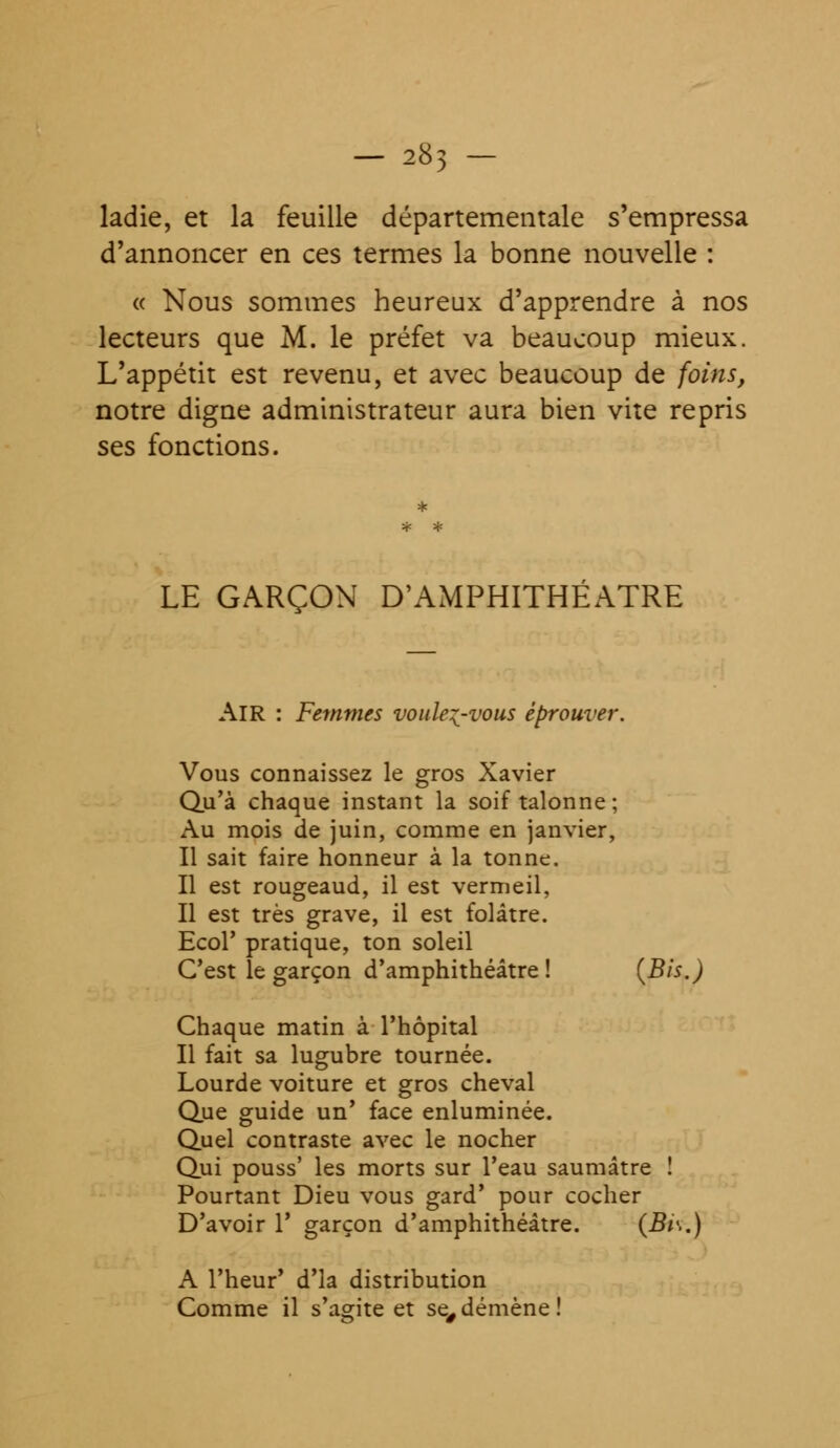 - 285 - ladie, et la feuille départementale s'empressa d'annoncer en ces termes la bonne nouvelle : « Nous sommes heureux d'apprendre à nos lecteurs que M. le préfet va beaucoup mieux. L'appétit est revenu, et avec beaucoup de foins, notre digne administrateur aura bien vite repris ses fonctions. LE GARÇON D'AMPHITHÉÂTRE AIR : Femmes voulez-vous éprouver. Vous connaissez le gros Xavier Qu'à chaque instant la soif talonne ; Au mois de juin, comme en janvier, Il sait faire honneur à la tonne. Il est rougeaud, il est vermeil, Il est très grave, il est folâtre. Ecol' pratique, ton soleil C'est le garçon d'amphithéâtre! {Bis.) Chaque matin à l'hôpital Il fait sa lugubre tournée. Lourde voiture et gros cheval Que guide un' face enluminée. Quel contraste avec le nocher Qui pouss' les morts sur l'eau saumâtre ! Pourtant Dieu vous gard' pour cocher D'avoir 1' garçon d'amphithéâtre. (Bi<..) A l'heur' d'ia distribution Comme il s'agite et se, démène !