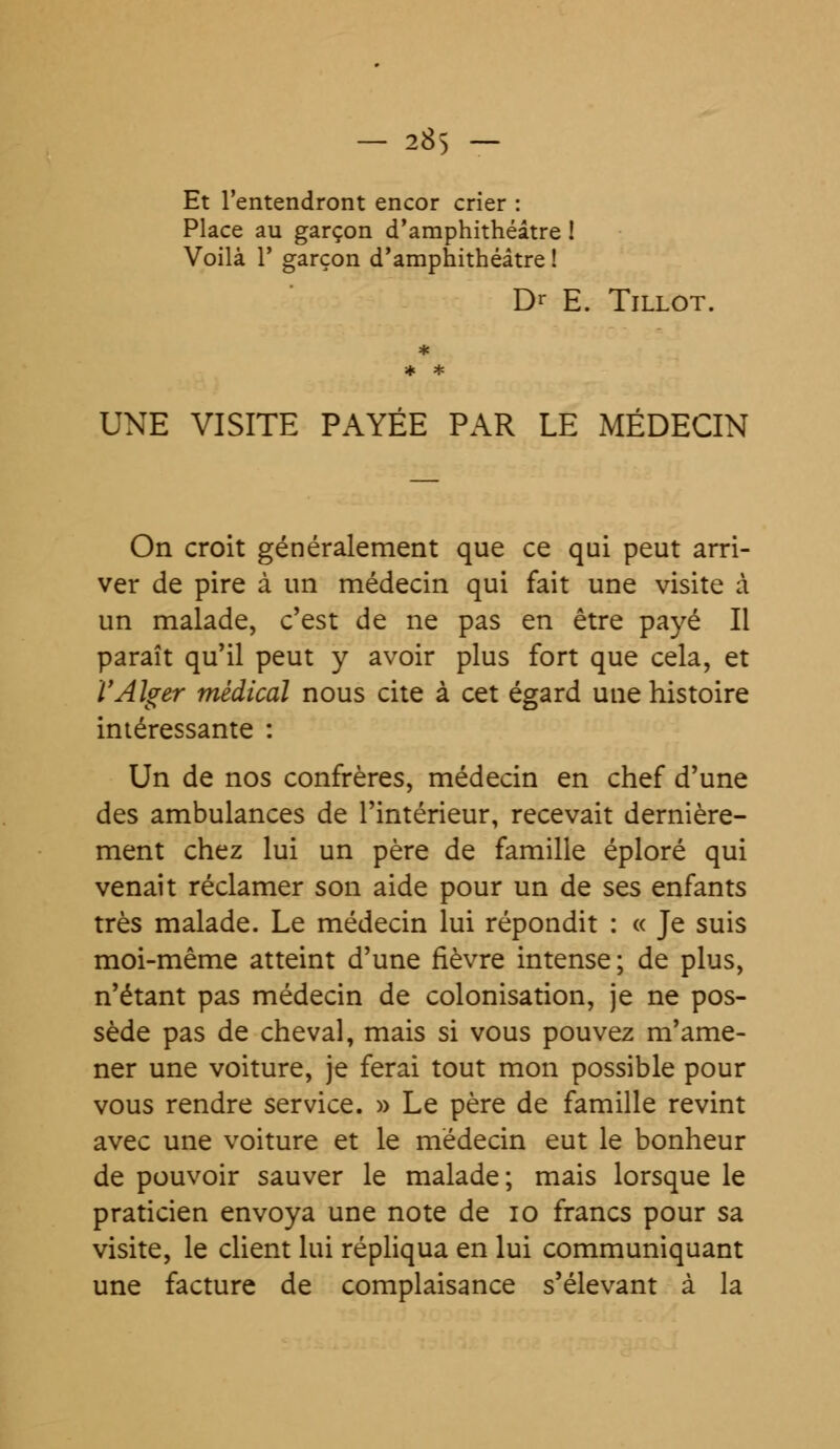 - 28, - Et l'entendront encor crier : Place au garçon d'amphithéâtre ! Voilà 1' garçon d'amphithéâtre ! Dr E. TlLLOT. UNE VISITE PAYÉE PAR LE MÉDECIN On croit généralement que ce qui peut arri- ver de pire à un médecin qui fait une visite à un malade, c'est de ne pas en être payé II paraît qu'il peut y avoir plus fort que cela, et l'Alger médical nous cite à cet égard une histoire intéressante : Un de nos confrères, médecin en chef d'une des ambulances de l'intérieur, recevait dernière- ment chez lui un père de famille éploré qui venait réclamer son aide pour un de ses enfants très malade. Le médecin lui répondit : « Je suis moi-même atteint d'une fièvre intense ; de plus, n'étant pas médecin de colonisation, je ne pos- sède pas de cheval, mais si vous pouvez m'ame- ner une voiture, je ferai tout mon possible pour vous rendre service. » Le père de famille revint avec une voiture et le médecin eut le bonheur de pouvoir sauver le malade; mais lorsque le praticien envoya une note de 10 francs pour sa visite, le client lui répliqua en lui communiquant une facture de complaisance s'élevant à la