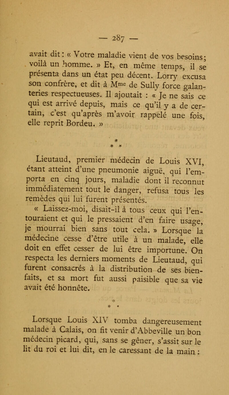 avait dit: « Votre maladie vient de vos besoins; voilà un homme. » Et, en même temps, il se présenta dans un état peu décent. Lorry excusa son confrère, et dit à M^e de Sully force galan- teries respectueuses. Il ajoutait : «Je ne sais ce qui est arrivé depuis, mais ce qu'il y a de cer- tain, c'est qu'après m'avoir rappelé une fois, elle reprit Bordeu. » Lieutaud, premier médecin de Louis XVI, étant atteint d'une pneumonie aiguë, qui l'em- porta en cinq jours, maladie dont il reconnut immédiatement tout le danger, refusa tous les remèdes qui lui furent présentés. « Laissez-moi, disait-il à tous ceux qui l'en- touraient et qui le pressaient d'en faire usage, je mourrai bien sans tout cela. » Lorsque la médecine cesse d'être utile à un malade, elle doit en effet cesser de lui être importune. On respecta les derniers moments de Lieutaud, qui furent consacrés à la distribution de ses bien- faits, et sa mort fut aussi paisible que sa vie avait été honnête. Lorsque Louis XIV tomba dangereusement malade à Calais, on fit venir d'Abbeville un bon médecin picard, qui, sans se gêner, s'assit sur le lit du roi et lui dit, en le caressant de la main :