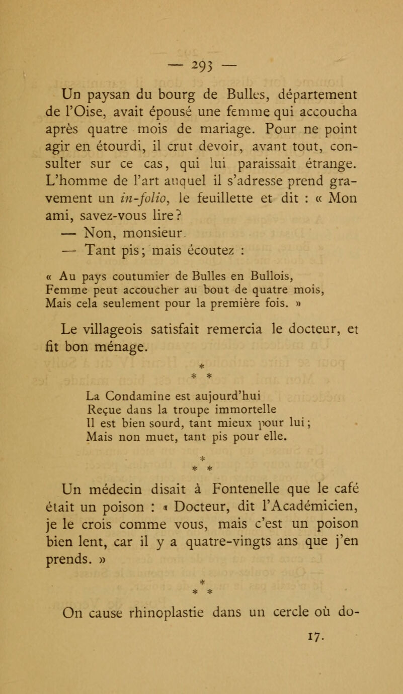 — 295 — Un paysan du bourg de Bulles, département de l'Oise, avait épousé une femme qui accoucha après quatre mois de mariage. Pour ne point agir en étourdi, il crut devoir, avant tout, con- sulter sur ce cas, qui lui paraissait étrange. L'homme de l'art auquel il s'adresse prend gra- vement un in-folio, le feuillette et dit : « Mon ami, savez-vous lire? — Non, monsieur. — Tant pis; mais écoutez : « Au pays coutumier de Bulles en Bullois, Femme peut accoucher au bout de quatre mois, Mais cela seulement pour la première fois. » Le villageois satisfait remercia le docteur, et fit bon ménage. La Condamine est aujourd'hui Reçue dans la troupe immortelle Il est bien sourd, tant mieux pour lui ; Mais non muet, tant pis pour elle. Un médecin disait à Fontenelle que le café était un poison : * Docteur, dit l'Académicien, je le crois comme vous, mais c'est un poison bien lent, car il y a quatre-vingts ans que j'en prends. » * * * On cause rhinoplastie dans un cercle où do- 17.