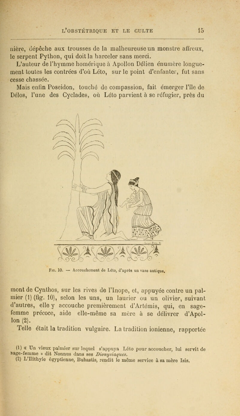 nière, dépêche aux trousses de la malheureuse un monstre affreux, le serpent Python, qui doit la harceler sans merci. L'auteur de l'hymme homérique à Apollon Délien énumère longue- ment toutes les contrées d'où Léto, sur le point d'enfanter, fut sans cesse chassée. Mais enfin Poséidon, touché de compassion, fait émerger l'île de Délos, l'une des Cyclades, où Léto parvient à se réfugier, près du Fig. 10. — Accouchement de Léto, d'après un vase antique. mont de Cynthos, sur les rives de l'Inope, et, appuyée contre un pal- mier (1) (fig. 10), selon les uns, un laurier ou un olivier, suivant d'autres, elle y accouche premièrement d'Artémis, qui, en sage- femme précoce, aide elle-même sa mère à se délivrer d'Apol- lon (2). Telle était la tradition vulgaire. La tradition ionienne, rapportée (1) « Un vieux palmier sur lequel s'appuya Léto pour accoucher, lui servit de sage-femme » dit Nonnus dans ses Dionysiaques. (2) L'Ilithyie égyptienne, Bubastis, rendit le même service à sa mère Isis.