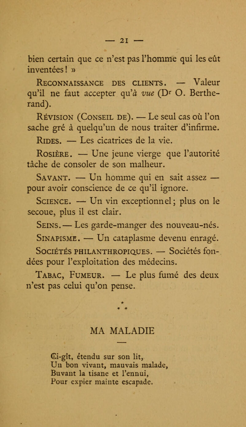 bien certain que ce n'est pas l'homme qui les eût inventées! » Reconnaissance des clients. — Valeur qu'il ne faut accepter qu'à vue (Dr O. Berthe- rand). Révision (Conseil de). — Le seul cas où l'on sache gré à quelqu'un de nous traiter d'infirme. Rides. — Les cicatrices de la vie. Rosière. — Une jeune vierge que l'autorité tâche de consoler de son malheur. Savant. — Un homme qui en sait assez — pour avoir conscience de ce qu'il ignore. Science. — Un vin exceptionnel; plus on le secoue, plus il est clair. Seins.— Les garde-manger des nouveau-nés. Sinapisme. — Un cataplasme devenu enragé. Sociétés philanthropiques. — Sociétés fon- dées pour l'exploitation des médecins. Tabac, Fumeur. — Le plus fumé des deux n'est pas celui qu'on pense. MA MALADIE Gi-gît, étendu sur son lit, Un bon vivant, mauvais malade, Buvant la tisane et l'ennui, Pour expier mainte escapade.