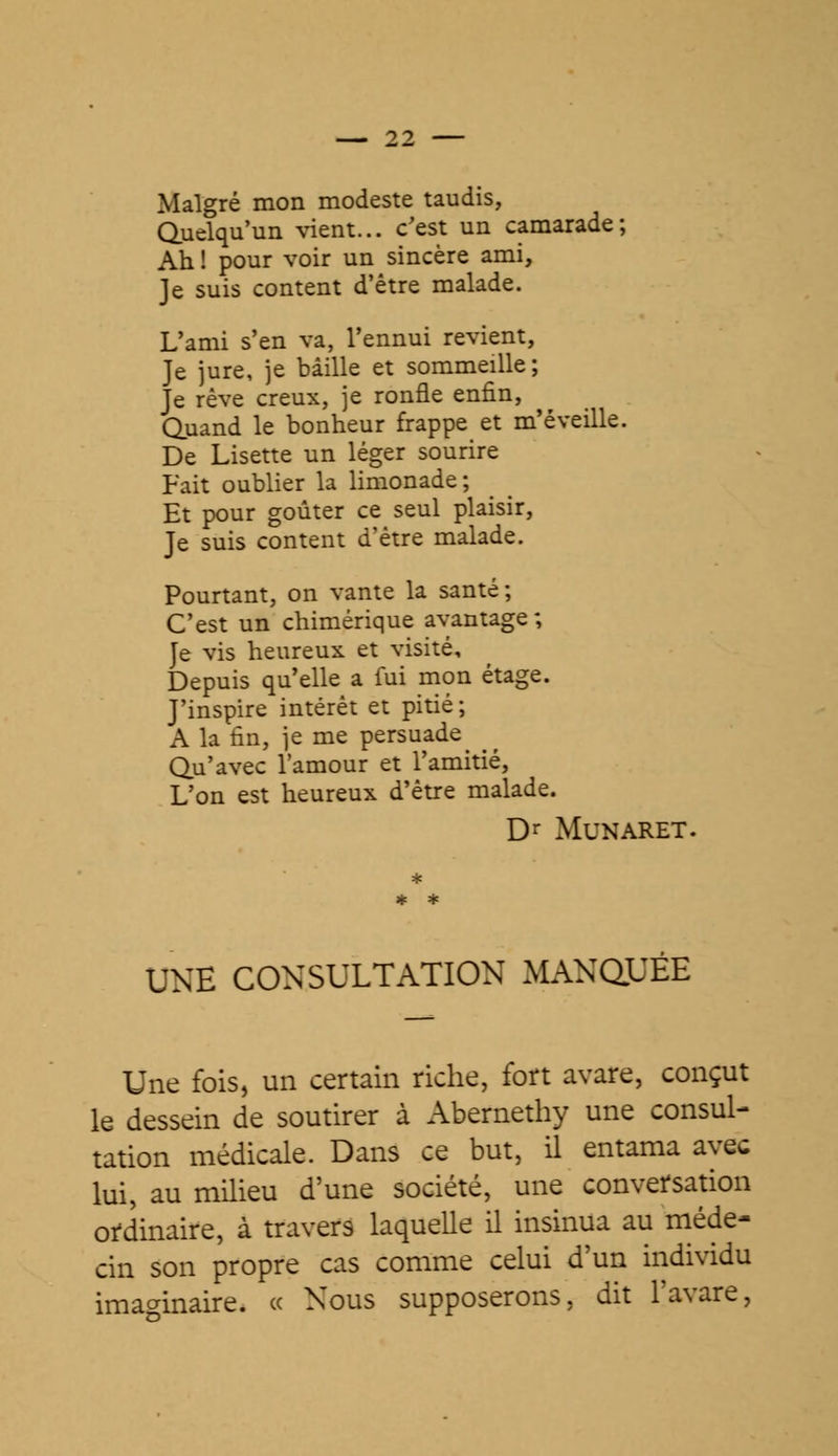 Malgré mon modeste taudis, Quelqu'un vient... c'est un camarade; Ah ! pour voir un sincère ami, Je suis content d'être malade. L'ami s'en va, l'ennui revient, Je jure, je bâille et sommeille; Je rêve creux, je ronfle enfin, Quand le bonheur frappe et m'éveille. De Lisette un léger sourire Fait oublier la limonade; Et pour goûter ce seul plaisir, Je suis content d'être malade. Pourtant, on vante la santé; C'est un chimérique avantage; Je vis heureux et visité. Depuis qu'elle a fui mon étage. J'inspire intérêt et pitié; A la fin, je me persuade_ ^ Qu'avec l'amour et l'amitié, L'on est heureux d'être malade. Dr MUNARET. UNE CONSULTATION MANQ^EE Une fois, un certain riche, fort avare, conçut le dessein de soutirer à Abernethy une consul- tation médicale. Dans ce but, il entama avec lui, au milieu d'une société, une conversation ordinaire, à travers laquelle il insinua au méde- cin son propre cas comme celui d'un individu imaginaire. « Nous supposerons, dit l'avare,