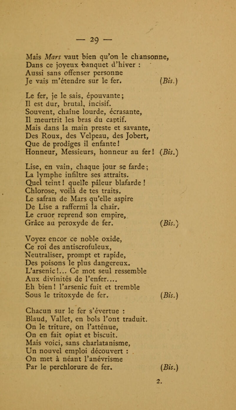 Mais Mars vaut bien qu'on le chansonne, Dans ce joyeux banquet d'hiver : Aussi sans offenser personne Je vais m'étendre sur le fer. {Bis.) Le fer, je le sais, épouvante; Il est dur, brutal, incisif. Souvent, chaîne lourde, écrasante, Il meurtrit les bras du captif. Mais dans la main preste et savante, Des Roux, des Velpeau, des Jobert, Que de prodiges il enfante ! Honneur, Messieurs, honneur au fer! (Bis.) Lise, en vain, chaque jour se farde; La lymphe infiltre ses attraits. Quel teint ! quelle pâleur blafarde ! Chlorose, voilà de tes traits. Le safran de Mars qu'elle aspire De Lise a raffermi la chair. Le cruor reprend son empire, Grâce au peroxyde de fer. {Bis.) Voyez encor ce noble oxide, Ce roi des antiscrofuleux, Neutraliser, prompt et rapide, Des poisons le plus dangereux. L'arsenic!... Ce mot seul ressemble Aux divinités de l'enfer Eh bien! l'arsenic fuit et tremble Sous le tritoxyde de fer. (Bis.) Chacun sur le fer s'évertue : Blaud, Vallet, en bols l'ont traduit. On le triture, on l'atténue, On en fait opiat et biscuit. Mais voici, sans charlatanisme, Un nouvel emploi découvert : On met à néant l'anévrisme Par le perchlorure de fer. (Bis.)