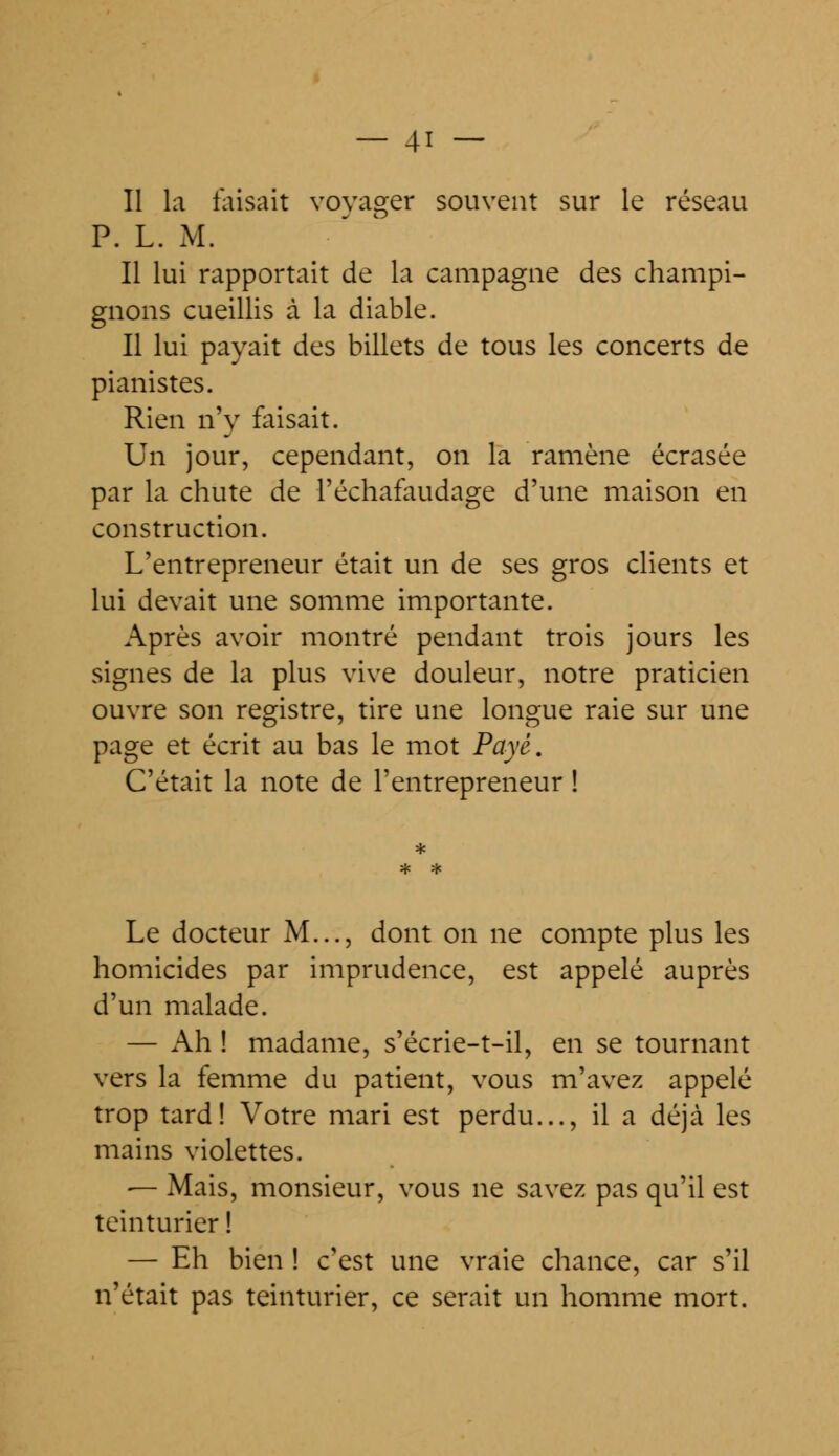 Il la faisait voyager souvent sur le réseau P. L. M. Il lui rapportait de la campagne des champi- gnons cueillis à la diable. Il lui payait des billets de tous les concerts de pianistes. Rien n'y faisait. Un jour, cependant, on la ramène écrasée par la chute de l'échafaudage d'une maison en construction. L'entrepreneur était un de ses gros clients et lui devait une somme importante. Après avoir montré pendant trois jours les signes de la plus vive douleur, notre praticien ouvre son registre, tire une longue raie sur une page et écrit au bas le mot Payé. C'était la note de l'entrepreneur ! Le docteur M..., dont on ne compte plus les homicides par imprudence, est appelé auprès d'un malade. — Ah ! madame, s'écrie-t-il, en se tournant vers la femme du patient, vous m'avez appelé trop tard! Votre mari est perdu..., il a déjà les mains violettes. — Mais, monsieur, vous ne savez pas qu'il est teinturier ! — Eh bien ! c'est une vraie chance, car s'il n'était pas teinturier, ce serait un homme mort.