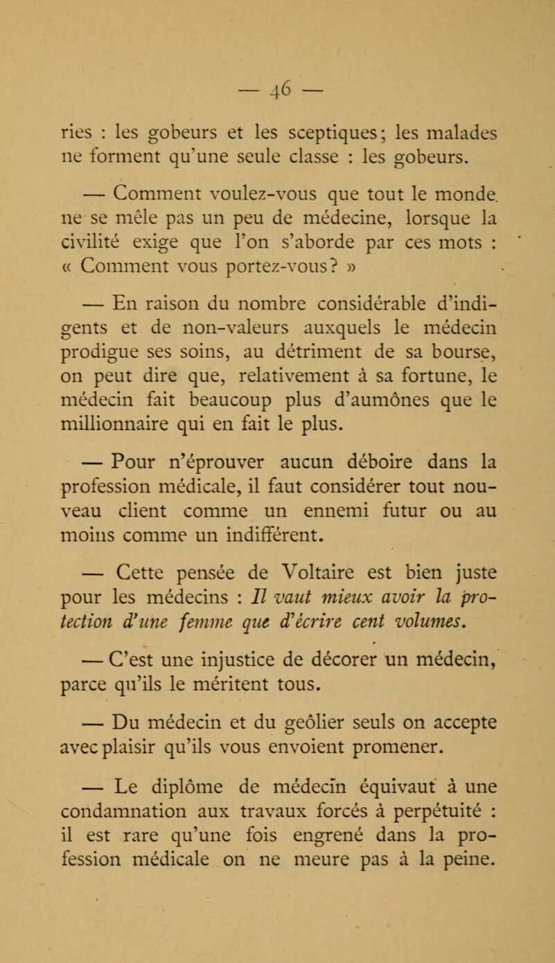 -46- ries : les gobeurs et les sceptiques; les malades ne forment qu'une seule classe : les gobeurs. — Comment voulez-vous que tout le monde, ne se mêle pas un peu de médecine, lorsque la civilité exige que l'on s'aborde par ces mots : « Comment vous portez-vous? » — En raison du nombre considérable d'indi- gents et de non-valeurs auxquels le médecin prodigue ses soins, au détriment de sa bourse, on peut dire que, relativement à sa fortune, le médecin fait beaucoup plus d'aumônes que le millionnaire qui en fait le plus. — Pour n'éprouver aucun déboire dans la profession médicale, il faut considérer tout nou- veau client comme un ennemi futur ou au moins comme un indifférent. — Cette pensée de Voltaire est bien juste pour les médecins : II vaut mieux avoir la pro- tection d'une femme que d'écrire cent volumes. — C'est une injustice de décorer un médecin, parce qu'ils le méritent tous. — Du médecin et du geôlier seuls on accepte avec plaisir qu'ils vous envoient promener. — Le diplôme de médecin équivaut à une condamnation aux travaux forcés à perpétuité : il est rare qu'une fois engrené dans la pro- fession médicale on ne meure pas à la peine.