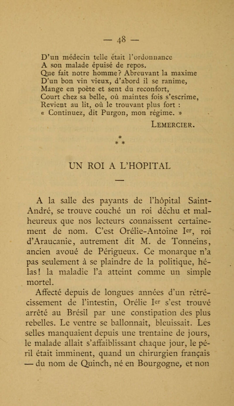 D'un médecin telle était l'ordonnance A son malade épuisé de repos. Que fait notre homme? Abreuvant la maxime D'un bon vin vieux, d'abord il se ranime, Mange en poète et sent du reconfort, Court chez sa belle, où maintes fois s'escrime, Revient au lit, où le trouvant plus fort : « Continuez, dit Purgon, mon régime. » Lemercier. UN ROI A L'HOPITAL A la salle des payants de l'hôpital Saint- André, se trouve couché un roi déchu et mal- heureux que nos lecteurs connaissent certaine- ment de nom. C'est Orélie-Antoine Ier, roi d'Araucanie, autrement dit M. de Tonneins, ancien avoué de Périgueux. Ce monarque n'a pas seulement à se plaindre de la politique, hé- las! la maladie l'a atteint comme un simple mortel. Affecté depuis de longues années d'un rétré- cissement de l'intestin, Orélie Ier s'est trouvé arrêté au Brésil par une constipation des plus rebelles. Le ventre se ballonnait, bleuissait. Les selles manquaient depuis une trentaine de jours, le malade allait s'affaiblissant chaque jour, le pé- ril était imminent, quand un chirurgien français — du nom de Quinc'h, né en Bourgogne, et non