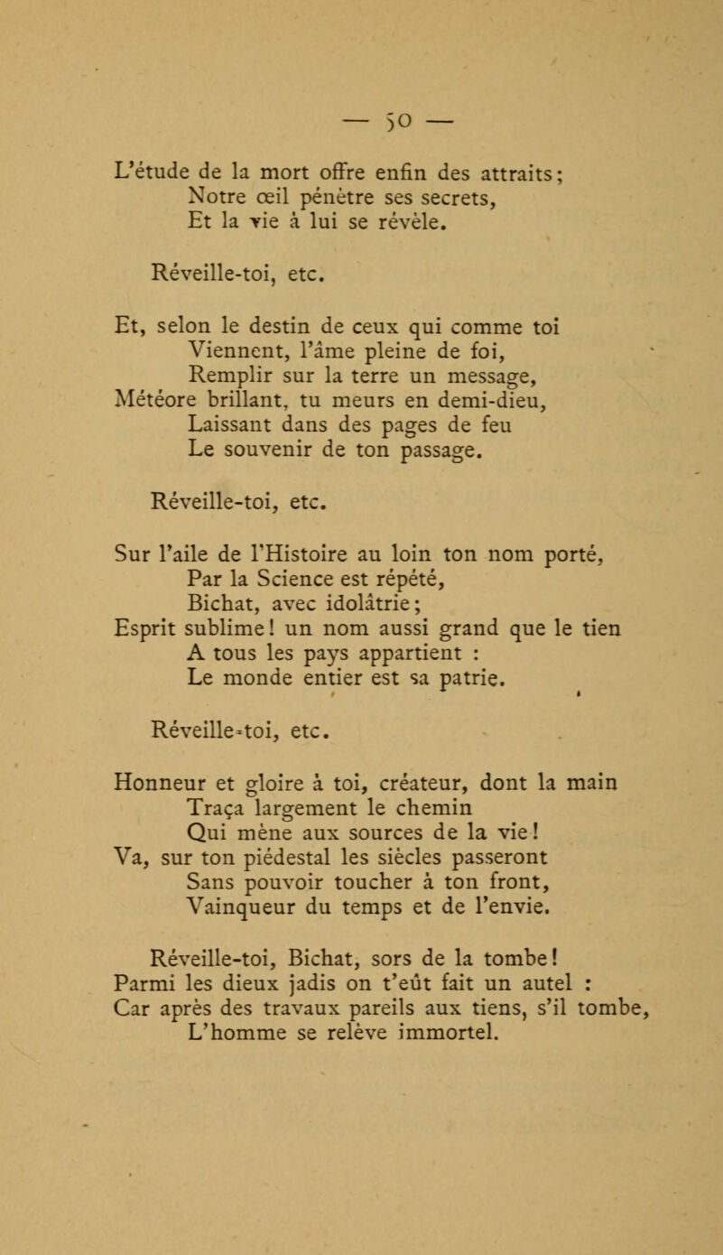 — $0 — L'étude de la mort offre enfin des attraits; Notre œil pénètre ses secrets, Et la vie à lui se révèle. Réveille-toi, etc. Et, selon le destin de ceux qui comme toi Viennent, l'âme pleine de foi, Remplir sur la terre un message, Météore brillant, tu meurs en demi-dieu, Laissant dans des pages de feu Le souvenir de ton passage. Réveille-toi, etc. Sur l'aile de l'Histoire au loin ton nom porté, Par la Science est répété, Bichat, avec idolâtrie; Esprit sublime ! un nom aussi grand que le tien A tous les pays appartient : Le monde entier est sa patrie. Réveille-toi, etc. Honneur et gloire à toi, créateur, dont la main Traça largement le chemin Qui mène aux sources de la vie! Va, sur ton piédestal les siècles passeront Sans pouvoir toucher à ton front, Vainqueur du temps et de l'envie. Réveille-toi, Bichat, sors de la tombe! Parmi les dieux jadis on t'eût fait un autel : Car après des travaux pareils aux tiens, s'il tombe, L'homme se relève immortel.