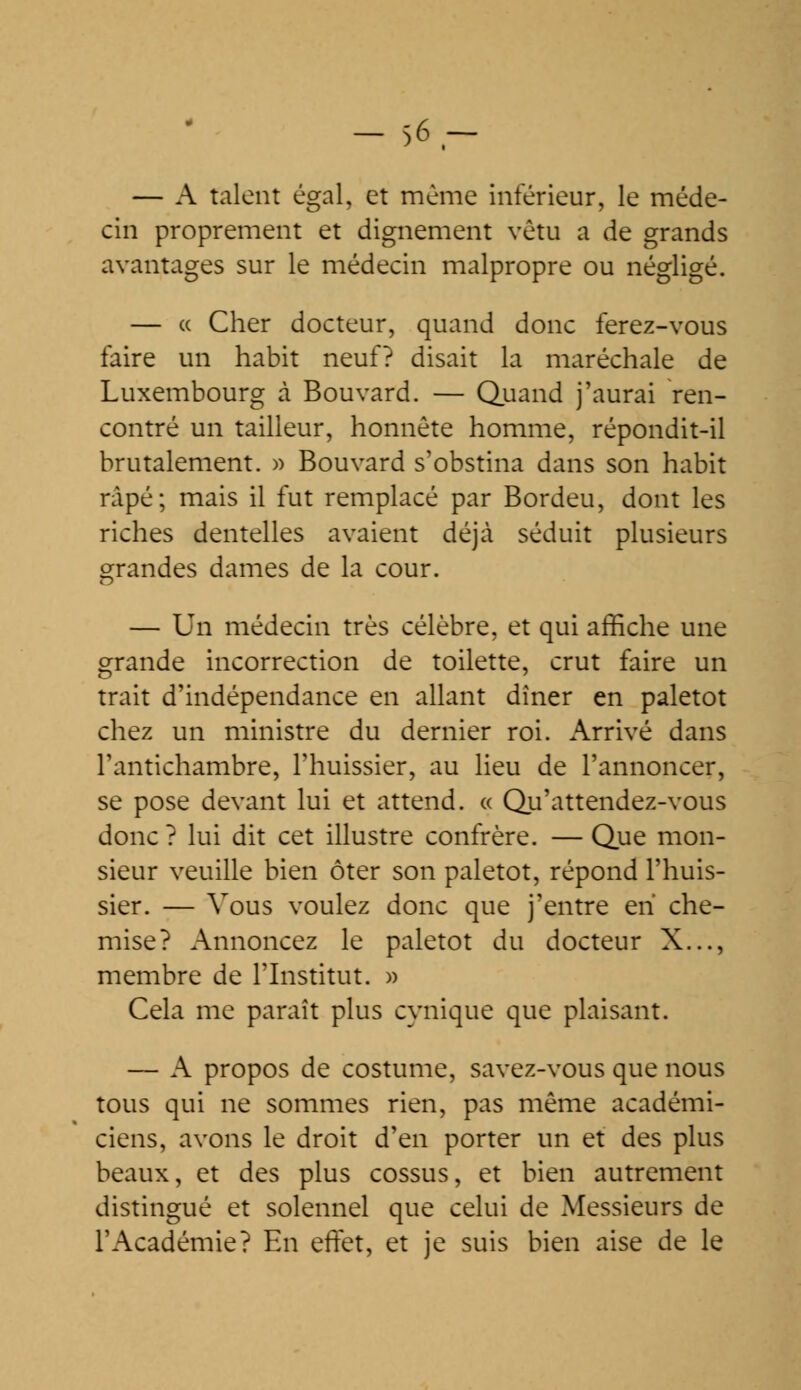 — A talent égal, et même inférieur, le méde- cin proprement et dignement vêtu a de grands avantages sur le médecin malpropre ou négligé. — « Cher docteur, quand donc ferez-vous faire un habit neuf? disait la maréchale de Luxembourg à Bouvard. — Quand j'aurai ren- contré un tailleur, honnête homme, répondit-il brutalement. » Bouvard s'obstina dans son habit râpé; mais il fut remplacé par Bordeu, dont les riches dentelles avaient déjà séduit plusieurs grandes dames de la cour. — Un médecin très célèbre, et qui affiche une grande incorrection de toilette, crut faire un trait d'indépendance en allant diner en paletot chez un ministre du dernier roi. Arrivé dans l'antichambre, l'huissier, au lieu de l'annoncer, se pose devant lui et attend. « Qu'attendez-vous donc ? lui dit cet illustre confrère. — Que mon- sieur veuille bien ôter son paletot, répond l'huis- sier. — Vous voulez donc que j'entre eh che- mise? Annoncez le paletot du docteur X..., membre de l'Institut. » Cela me paraît plus cynique que plaisant. — A propos de costume, savez-vous que nous tous qui ne sommes rien, pas même académi- ciens, avons le droit d'en porter un et des plus beaux, et des plus cossus, et bien autrement distingué et solennel que celui de Messieurs de l'Académie? En effet, et je suis bien aise de le