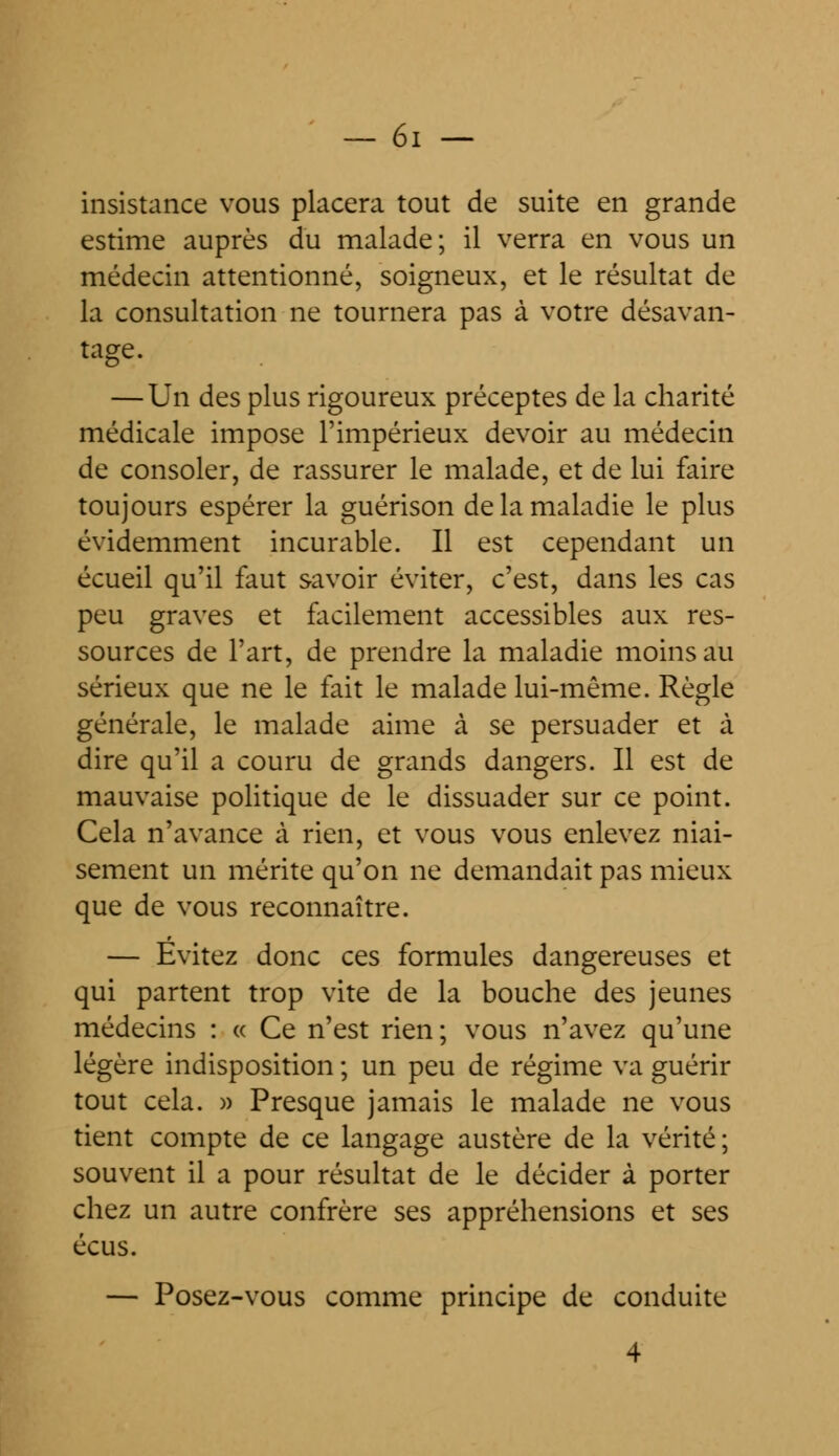 insistance vous placera tout de suite en grande estime auprès du malade; il verra en vous un médecin attentionné, soigneux, et le résultat de la consultation ne tournera pas à votre désavan- tage. — Un des plus rigoureux préceptes de la charité médicale impose l'impérieux devoir au médecin de consoler, de rassurer le malade, et de lui faire toujours espérer la guérison de la maladie le plus évidemment incurable. Il est cependant un écueil qu'il faut savoir éviter, c'est, dans les cas peu graves et facilement accessibles aux res- sources de l'art, de prendre la maladie moins au sérieux que ne le fait le malade lui-même. Règle générale, le malade aime à se persuader et à dire qu'il a couru de grands dangers. Il est de mauvaise politique de le dissuader sur ce point. Cela n'avance à rien, et vous vous enlevez niai- sement un mérite qu'on ne demandait pas mieux que de vous reconnaître. — Evitez donc ces formules dangereuses et qui partent trop vite de la bouche des jeunes médecins : « Ce n'est rien ; vous n'avez qu'une légère indisposition ; un peu de régime va guérir tout cela. » Presque jamais le malade ne vous tient compte de ce langage austère de la vérité; souvent il a pour résultat de le décider à porter chez un autre confrère ses appréhensions et ses écus. — Posez-vous comme principe de conduite 4