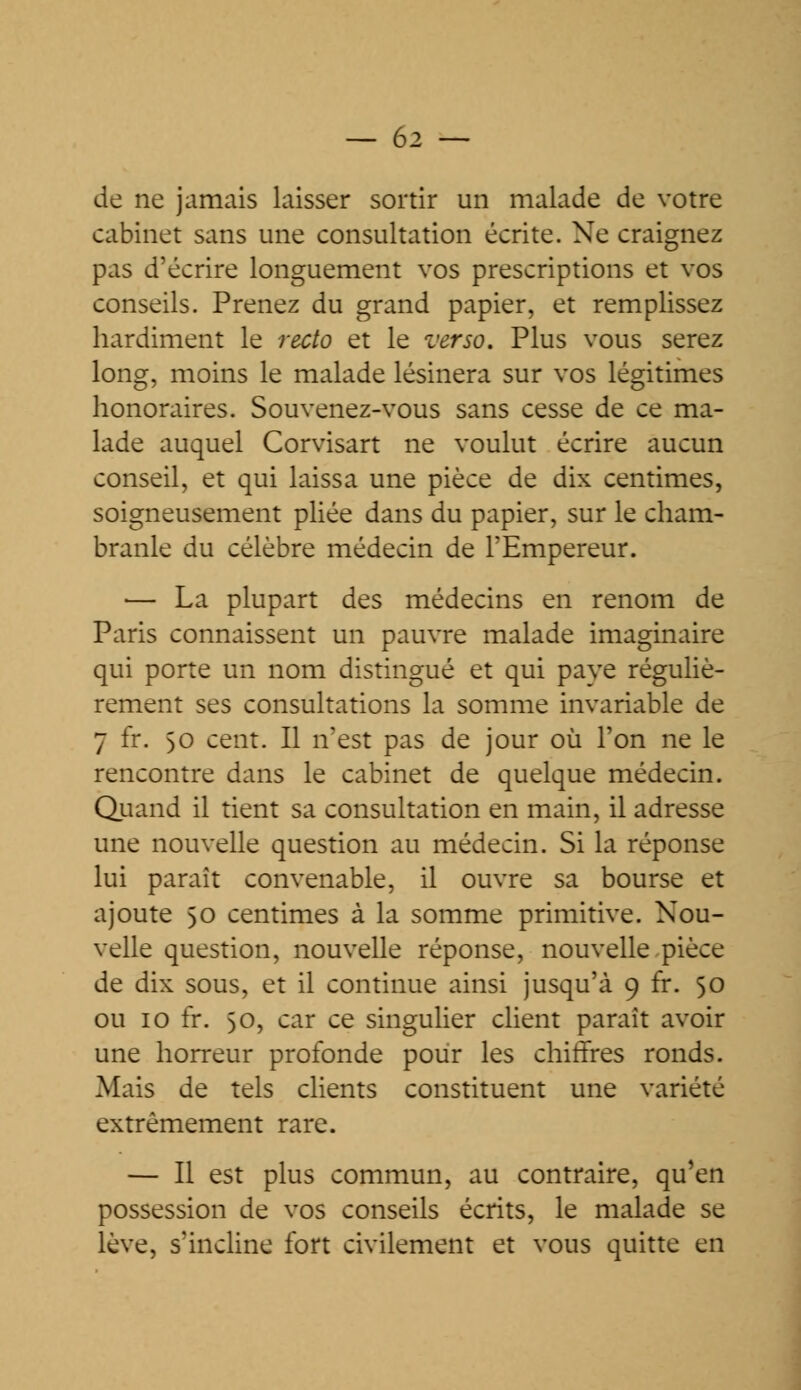 de ne jamais laisser sortir un malade de votre cabinet sans une consultation écrite. Ne craignez pas d'écrire longuement vos prescriptions et vos conseils. Prenez du grand papier, et remplissez hardiment le recto et le verso. Plus vous serez long, moins le malade lésinera sur vos légitimes honoraires. Souvenez-vous sans cesse de ce ma- lade auquel Corvisart ne voulut écrire aucun conseil, et qui laissa une pièce de dix centimes, soigneusement pliée dans du papier, sur le cham- branle du célèbre médecin de l'Empereur. — La plupart des médecins en renom de Paris connaissent un pauvre malade imaginaire qui porte un nom distingué et qui paye réguliè- rement ses consultations la somme invariable de 7 fr. 50 cent. Il n'est pas de jour où l'on ne le rencontre dans le cabinet de quelque médecin. Quand il tient sa consultation en main, il adresse une nouvelle question au médecin. Si la réponse lui paraît convenable, il ouvre sa bourse et ajoute 50 centimes à la somme primitive. Nou- velle question, nouvelle réponse, nouvelle pièce de dix sous, et il continue ainsi jusqu'à 9 fr. 50 ou 10 fr. 50, car ce singulier client paraît avoir une horreur profonde pour les chiffres ronds. Mais de tels clients constituent une variété extrêmement rare. — Il est plus commun, au contraire, qu'en possession de vos conseils écrits, le malade se lève, s'incline fort civilement et vous quitte en