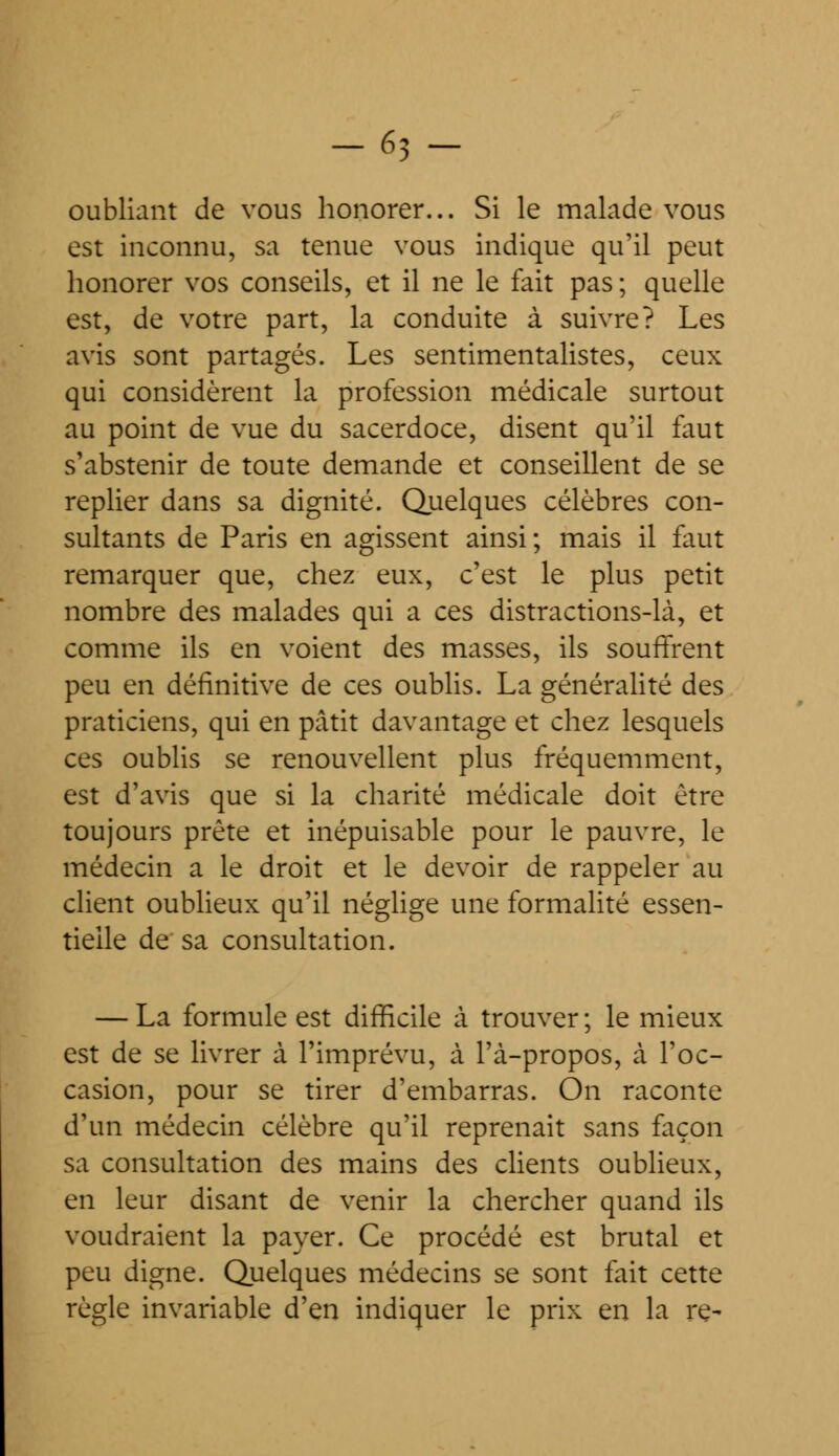 -63 - oubliant de vous honorer... Si le malade vous est inconnu, sa tenue vous indique qu'il peut honorer vos conseils, et il ne le fait pas; quelle est, de votre part, la conduite à suivre? Les avis sont partagés. Les sentimentalistes, ceux qui considèrent la profession médicale surtout au point de vue du sacerdoce, disent qu'il faut s'abstenir de toute demande et conseillent de se replier dans sa dignité. Quelques célèbres con- sultants de Paris en agissent ainsi; mais il faut remarquer que, chez eux, c'est le plus petit nombre des malades qui a ces distractions-là, et comme ils en voient des masses, ils souffrent peu en définitive de ces oublis. La généralité des praticiens, qui en pâtit davantage et chez lesquels ces oublis se renouvellent plus fréquemment, est d'avis que si la charité médicale doit être toujours prête et inépuisable pour le pauvre, le médecin a le droit et le devoir de rappeler au client oublieux qu'il néglige une formalité essen- tielle de sa consultation. — La formule est difficile a trouver ; le mieux est de se livrer à l'imprévu, à l'à-propos, à l'oc- casion, pour se tirer d'embarras. On raconte d'un médecin célèbre qu'il reprenait sans façon sa consultation des mains des clients oublieux, en leur disant de venir la chercher quand ils voudraient la payer. Ce procédé est brutal et peu digne. Quelques médecins se sont fait cette règle invariable d'en indiquer le prix en la re-