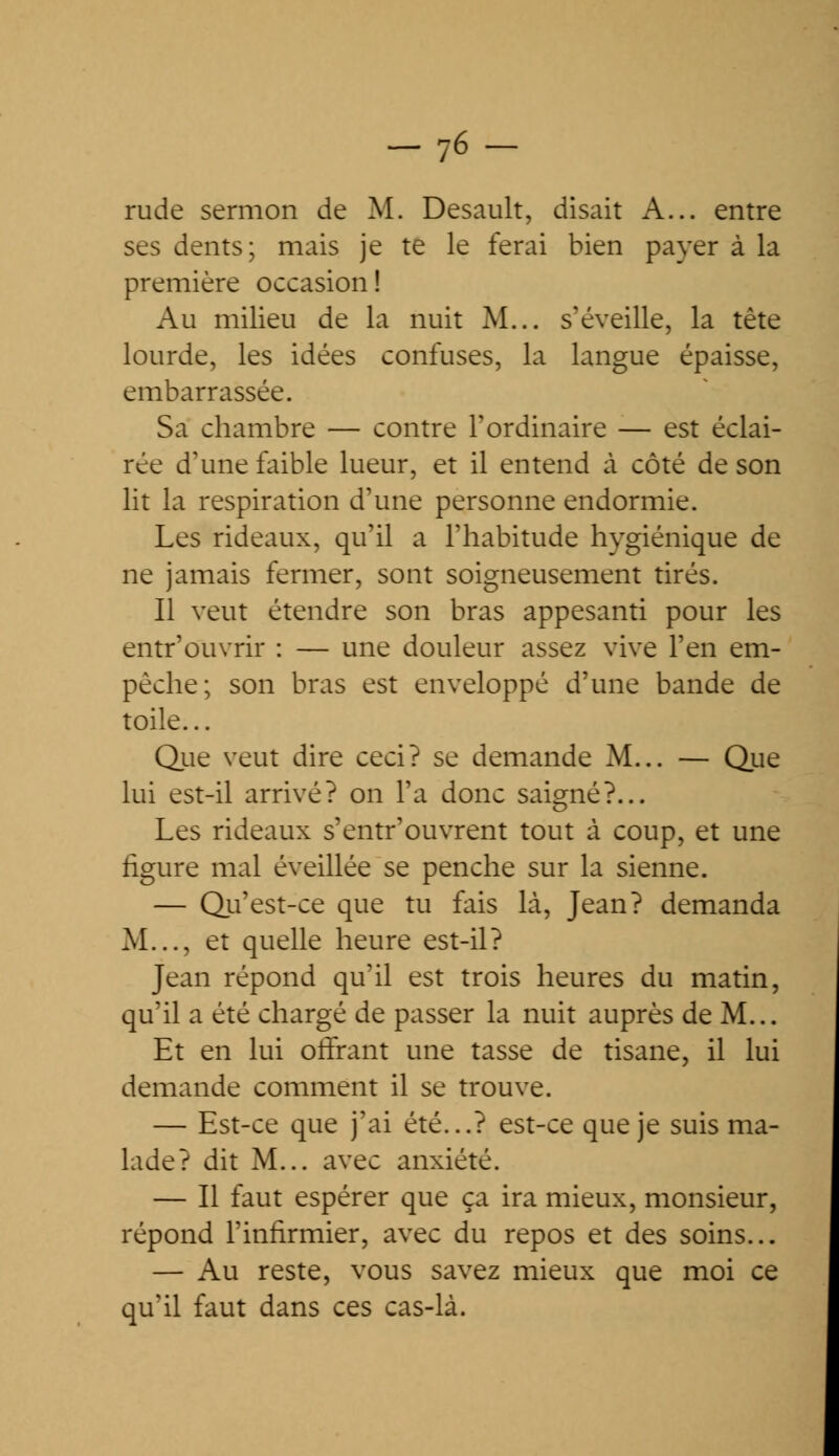 _76- rude sermon de M. Desault, disait A... entre ses dents; mais je te le ferai bien payer à la première occasion ! Au milieu de la nuit M... s'éveille, la tête lourde, les idées confuses, la langue épaisse, embarrassée. Sa chambre — contre l'ordinaire — est éclai- rée d'une faible lueur, et il entend à côté de son lit la respiration d'une personne endormie. Les rideaux, qu'il a l'habitude hygiénique de ne jamais fermer, sont soigneusement tirés. Il veut étendre son bras appesanti pour les entr'duvrir : — une douleur assez vive l'en em- pêche; son bras est enveloppé d'une bande de toile... Que veut dire ceci? se demande M... — Que lui est-il arrivé? on l'a donc saigné?... Les rideaux s'entr'ouvrent tout à coup, et une figure mal éveillée se penche sur la sienne. — Qu'est-ce que tu fais là, Jean? demanda M..., et quelle heure est-il? Jean répond qu'il est trois heures du matin, qu'il a été chargé de passer la nuit auprès de M... Et en lui offrant une tasse de tisane, il lui demande comment il se trouve. — Est-ce que j'ai été...? est-ce que je suis ma- lade? dit M... avec anxiété. — Il faut espérer que ça ira mieux, monsieur, répond l'infirmier, avec du repos et des soins... — Au reste, vous savez mieux que moi ce qu'il faut dans ces cas-là.