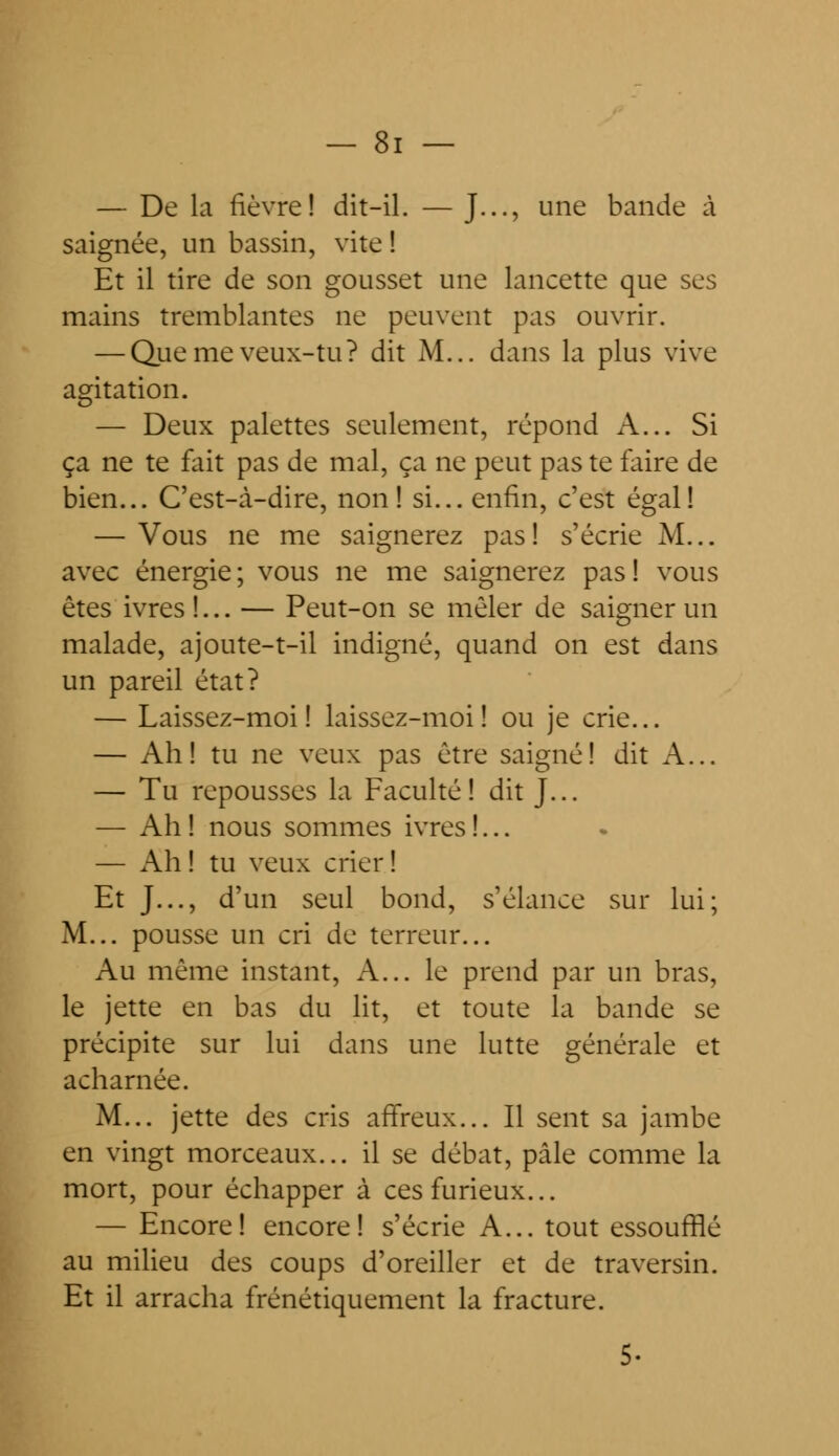 — De la fièvre! dit-il. — J..., une bande à saignée, un bassin, vite ! Et il tire de son gousset une lancette que ses mains tremblantes ne peuvent pas ouvrir. — Que me veux-tu? dit M... dans la plus vive agitation. — Deux palettes seulement, répond A... Si ça ne te fait pas de mal, ça ne peut pas te faire de bien... C'est-à-dire, non! si... enfin, c'est égal! — Vous ne me saignerez pas! s'écrie M... avec énergie; vous ne me saignerez pas! vous êtes ivres !... — Peut-on se mêler de saigner un malade, ajoute-t-il indigné, quand on est dans un pareil état? — Laissez-moi! laissez-moi! ou je crie... — Ah! tu ne veux pas être saigné! dit A... — Tu repousses la Faculté! dit J... — Ah! nous sommes ivres!... — Ah ! tu veux crier ! Et J..., d'un seul bond, s'élance sur lui; M... pousse un cri de terreur... Au même instant, A... le prend par un bras, le jette en bas du lit, et toute la bande se précipite sur lui dans une lutte générale et acharnée. M... jette des cris affreux... Il sent sa jambe en vingt morceaux... il se débat, pâle comme la mort, pour échapper à ces furieux... — Encore! encore! s'écrie A... tout essoufflé au milieu des coups d'oreiller et de traversin. Et il arracha frénétiquement la fracture.