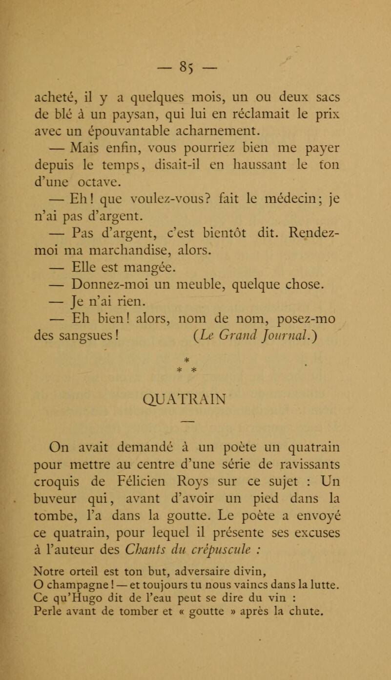 -85 - acheté, il y a quelques mois, un ou deux sacs de blé à un paysan, qui lui en réclamait le prix avec un épouvantable acharnement. — Mais enfin, vous pourriez bien me payer depuis le temps, disait-il en haussant le ton d'une octave. — Eh! que voulez-vous? fait le médecin; je n'ai pas d'argent. — Pas d'argent, c'est bientôt dit. Rendez- moi ma marchandise, alors. — Elle est mangée. — Donnez-moi un meuble, quelque chose. — Je n'ai rien. — Eh bien ! alors, nom de nom, posez-mo des sangsues! (Le Grand Journal.) QUATRAIN On avait demandé à un poète un quatrain pour mettre au centre d'une série de ravissants croquis de Félicien Roys sur ce sujet : Un buveur qui, avant d'avoir un pied dans la tombe, l'a dans la goutte. Le poète a envoyé ce quatrain, pour lequel il présente ses excuses à l'auteur des Chants du crépuscule : Notre orteil est ton but, adversaire divin, O Champagne ! — et toujours tu nous vaincs dans la lutte. Ce qu'Hugo dit de l'eau peut se dire du vin : Perle avant de tomber et « goutte » après la chute.