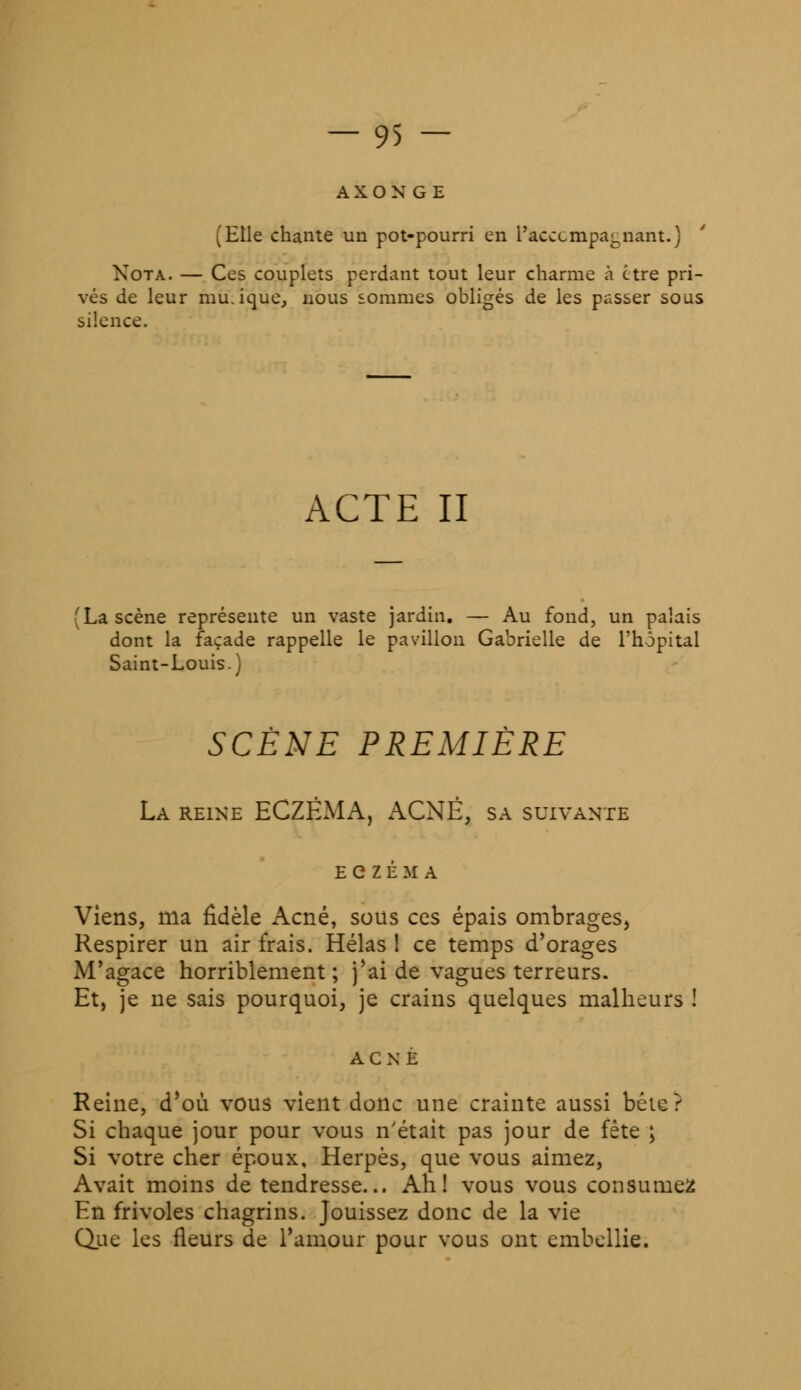 AXONGE (Elle chante un pot-pourri en l'acccmpa^nant.) Nota. — Ces couplets perdant tout leur charme à être pri- vés de leur mu.ique, nous sommes obligés de les passer sous silence. ACTE II (La scène représente un vaste jardin. — Au fond, un palais dont la façade rappelle le pavillon Gabrielle de l'hôpital Saint-Louis.) SCÈNE PREMIÈRE La reine ECZÉMA, ACNÉ, sa suivante Viens, ma fidèle Acné, sous ces épais ombrages, Respirer un air frais. Hélas 1 ce temps d'orages M'agace horriblement; j'ai de vagues terreurs. Et, je ne sais pourquoi, je crains quelques malheurs ! Reine, d'où vous vient donc une crainte aussi béie? Si chaque jour pour vous n'était pas jour de fête ; Si votre cher époux. Herpès, que vous aimez, Avait moins de tendresse... Ah! vous vous consumez En frivoles chagrins. Jouissez donc de la vie Que les fleurs de l'amour pour vous ont embellie.